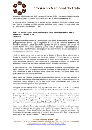 Conselho Nacional do Café – CNC
SCN Quadra 01, Bl. “C”, Ed. Brasília Trade Center, 11º andar, sala 1.101 - CEP 70711-902 – Brasília (DF)
Assessoria de Comunicação: (61) 3226-2269 / 8114-6632
E-mail: imprensa@cncafe.com.br / www.twitter.com/pauloandreck
Apesar da colheita dos grãos ainda não terem começado direto, o que sobrou da safra passada
garantiu ao agronegócio mineiro um aumento de 12,4% no volume das exportações.
O Porto de Santos, principal ponto de saída dos grãos brasileiros, despachou o café de minas
para mais de 70 países, sendo os principais: Alemanha (22%), Estados Unidos (19,8%), Itália
(11,3%), Japão (8,3%) e Bélgica (7,9%).
Café: São Paulo e Espírito Santo desenvolverão juntos plantios resistentes à seca
Assessoria - Governo de SP
15/05/2017
O governador Geraldo Alckmin e o secretário de Agricultura e Abastecimento, Arnaldo Jardim,
participaram neste sábado (13) do lançamento do 10° Ano da Campanha da Melhoria da
Qualidade e Início da Colheita do Café do Espírito Santo e do 9° Noroeste Café Conilon. No
evento, Alckmin firmou com o Estado do Espírito Santo um acordo de cooperação técnica e
científica para a transferência de tecnologia para o desenvolvimento de variedades de café e
de outras culturas resistentes à seca.
“Será um ganha-ganha entre a expertise que o Estado do Espirito Santo adquiriu com o
Incaper e o Instituto Agropecuário de Campinas, criado por Pedro II, que tem 130 anos de
pesquisa, com a maior base de germoplasmas de café”, comemorou Alckmin. “Vão discutir
novas variedades cultivares, mais resistentes as mudanças climáticas. Um conjunto de
pesquisas e experiências que trarão muitos benefícios”, destacou o governador.
O documento prevê a troca de experiência de sucesso de tecnologias desenvolvidas por São
Paulo e Espírito Santo no desenvolvimento de variedades de café conilon e de café arábica,
mais resistentes à seca. A iniciativa inclui cooperação também em outras áreas, como
produção animal, fruticultura e olericultura.
Desta forma, os trabalhos desenvolvidos pelo Instituto Capixaba de Pesquisa, Assistência
Técnica e Extensão Rural (Incaper) e pelo Instituto Agronômico (IAC) e pela Coordenadoria de
Assistência Técnica Integral (Cati), de São Paulo, serão compartilhados para auxiliar no
desenvolvimento da agricultura e da agroindústria.
“O Espirito Santo tem também uma larga experiência em frutas, então são muitos os benefícios
dessa cooperação entre esses dois importantes institutos de pesquisa”, comentou Alckmin.
Há cerca de 25 anos, houve um protocolo semelhante entre os dois estados. Na época, o
Instituto Agronômico contribuiu para o desenvolvimento da cultura do café conilon no Espírito
Santo – colaborando no início do programa ao fornecer os germoplasmas para formar a base
do melhoramento. Nas regiões capixabas de altitude, como Caparaó e Sul – onde se planta o
café tipo arábica -, as variedades são do IAC: Catuaí, Mundo Novo e Bourbon.
Assim como no Espírito Santo, algumas regiões de São Paulo têm sofrido nos últimos anos os
efeitos da estiagem, o que contribuiu para a queda na produção agropecuária. No evento,
foram discutidos o futuro da cafeicultura de Conilon diante das mudanças climáticas e as
tecnologias para produção e avaliação da qualidade deste tipo de café. “Café é emprego, café
é um produto que é a marca brasileira”, frisou o governador.
 