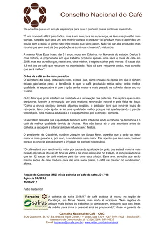 Conselho Nacional do Café – CNC
SCN Quadra 01, Bl. “C”, Ed. Brasília Trade Center, 11º andar, sala 1.101 - CEP 70711-902 – Brasília (DF)
Assessoria de Comunicação: (61) 3226-2269 / 8114-6632
E-mail: imprensa@cncafe.com.br / www.twitter.com/pauloandreck
Ele acredita que é um ano de esperança para que o produtor possa continuar investindo.
“É um momento difícil para todos, mas é um ano para ter esperança, as lavouras já estão mais
bonitas. Acredito que será um ano melhor porque o produtor vai produzir mais e aprendeu um
pouco com a seca. A gente não tinha noção que seria assim. Não vai dar alta produção, mas
no ano que vem será de boa produção se continuar chovendo”, vislumbra.
A meeira Alice Eque Nass, de 51 anos, mora em Colatina, no Noroeste do estado. Devido à
crise hídrica, a propriedade em que trabalha produziu apenas uma saca e meia de café em
2016, mas ela acredita que, neste ano, será melhor, e espera colher pelo menos 15 sacas dos
1,5 mil pés de café que restaram na propriedade. “Não dá para recuperar ainda, mas acredito
que será melhor”.
Grãos de café serão mais pesados
O secretário da Seag, Octaciano Neto, explica que, como choveu na época em que o conilon
estava ganhando peso, a tendência é que o café produzido nesta safra tenha melhor
qualidade. A expectativa é que o grão venha maior e mais pesado na colheita deste ano no
Estado.
Outro fator que pode interferir na qualidade é a renovação dos cafezais. Ele explica que muitos
produtores fizeram a renovação por dois motivos: renovação natural e pela falta de água.
“Como a chuva castigou demais algumas regiões, o produtor teve que renovar invés de
recuperar. Isso pode ajudar a ter uma qualidade melhor porque vai aperfeiçoando o pacote
tecnológico, pois muda a adubação e o espaçamento, por exemplo”, comenta.
O secretário ressalta que a qualidade também sofre influência após a colheita. “A tendência é o
café de melhor qualidade devido às chuvas. Mas não basta só o que acontece antes da
colheita, a secagem e a torra também influenciam”, finaliza.
O presidente da Cooabriel, Antônio Joaquim de Souza Neto, acredita que o grão vai estar
maior e mais pesado e, por isso, o rendimento será maior. Ele aponta que isso será possível
porque as chuvas possibilitaram a irrigação no período necessário.
“O café estará com rendimento maior por causa da qualidade do grão, que estará maior e mais
pesado devido às chuvas do final de 2016 e do início deste ano no Estado. O ano passado teve
que ter 12 sacas de café maduro para dar uma saca pilado. Esse ano, acredito que serão
menos sacas de café maduro para dar uma saca pilado, o café vai crescer no rendimento”,
afirma.
Região de Caratinga (MG) inicia colheita de café da safra 2017/18
Agência SAFRAS
15/05/2017
Fábio Rübenich
A colheita da safra 2016/17 de café arábica já iniciou na região de
Caratinga, em Minas Gerais, mas ainda é incipiente. "Nas regiões de
altitude mais baixas os trabalhos já começaram, enquanto que nas áreas
de média para cima o pessoal está se preparando", disse o gerente de
 