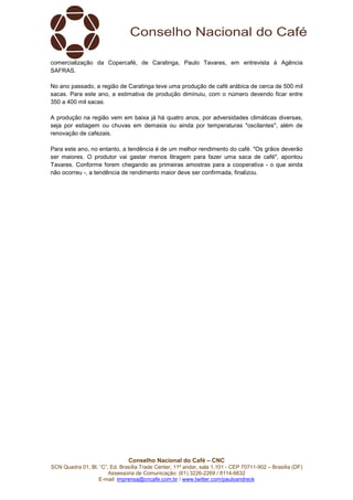 Conselho Nacional do Café – CNC
SCN Quadra 01, Bl. “C”, Ed. Brasília Trade Center, 11º andar, sala 1.101 - CEP 70711-902 – Brasília (DF)
Assessoria de Comunicação: (61) 3226-2269 / 8114-6632
E-mail: imprensa@cncafe.com.br / www.twitter.com/pauloandreck
comercialização da Copercafé, de Caratinga, Paulo Tavares, em entrevista à Agência
SAFRAS.
No ano passado, a região de Caratinga teve uma produção de café arábica de cerca de 500 mil
sacas. Para este ano, a estimativa de produção diminuiu, com o número devendo ficar entre
350 a 400 mil sacas.
A produção na região vem em baixa já há quatro anos, por adversidades climáticas diversas,
seja por estiagem ou chuvas em demasia ou ainda por temperaturas "oscilantes", além de
renovação de cafezais.
Para este ano, no entanto, a tendência é de um melhor rendimento do café. "Os grãos deverão
ser maiores. O produtor vai gastar menos litragem para fazer uma saca de café", apontou
Tavares. Conforme forem chegando as primeiras amostras para a cooperativa - o que ainda
não ocorreu -, a tendência de rendimento maior deve ser confirmada, finalizou.
 