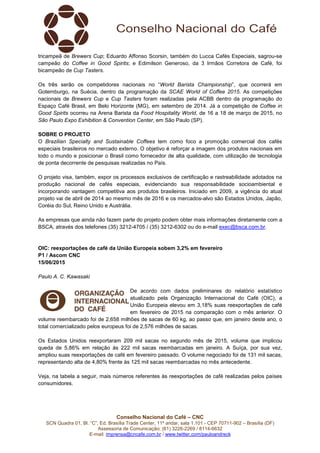 Conselho Nacional do Café – CNC
SCN Quadra 01, Bl. “C”, Ed. Brasília Trade Center, 11º andar, sala 1.101 - CEP 70711-902 – Brasília (DF)
Assessoria de Comunicação: (61) 3226-2269 / 8114-6632
E-mail: imprensa@cncafe.com.br / www.twitter.com/pauloandreck
tricampeã de Brewers Cup; Eduardo Affonso Scorsin, também do Lucca Cafés Especiais, sagrou-se
campeão do Coffee in Good Spirits; e Edimilson Generoso, da 3 Irmãos Corretora de Café, foi
bicampeão de Cup Tasters.
Os três serão os competidores nacionais no “World Barista Championship”, que ocorrerá em
Gotemburgo, na Suécia, dentro da programação da SCAE World of Coffee 2015. As competições
nacionais de Brewers Cup e Cup Tasters foram realizadas pela ACBB dentro da programação do
Espaço Café Brasil, em Belo Horizonte (MG), em setembro de 2014. Já a competição de Coffee in
Good Spirits ocorreu na Arena Barista da Food Hospitality World, de 16 a 18 de março de 2015, no
São Paulo Expo Exhibition & Convention Center, em São Paulo (SP).
SOBRE O PROJETO
O Brazilian Specialty and Sustainable Coffees tem como foco a promoção comercial dos cafés
especiais brasileiros no mercado externo. O objetivo é reforçar a imagem dos produtos nacionais em
todo o mundo e posicionar o Brasil como fornecedor de alta qualidade, com utilização de tecnologia
de ponta decorrente de pesquisas realizadas no País.
O projeto visa, também, expor os processos exclusivos de certificação e rastreabilidade adotados na
produção nacional de cafés especiais, evidenciando sua responsabilidade socioambiental e
incorporando vantagem competitiva aos produtos brasileiros. Iniciado em 2009, a vigência do atual
projeto vai de abril de 2014 ao mesmo mês de 2016 e os mercados-alvo são Estados Unidos, Japão,
Coréia do Sul, Reino Unido e Austrália.
As empresas que ainda não fazem parte do projeto podem obter mais informações diretamente com a
BSCA, através dos telefones (35) 3212-4705 / (35) 3212-6302 ou do e-mail exec@bsca.com.br.
OIC: reexportações de café da União Europeia sobem 3,2% em fevereiro
P1 / Ascom CNC
15/06/2015
Paulo A. C. Kawasaki
De acordo com dados preliminares do relatório estatístico
atualizado pela Organização Internacional do Café (OIC), a
União Europeia elevou em 3,18% suas reexportações de café
em fevereiro de 2015 na comparação com o mês anterior. O
volume reembarcado foi de 2,658 milhões de sacas de 60 kg, ao passo que, em janeiro deste ano, o
total comercializado pelos europeus foi de 2,576 milhões de sacas.
Os Estados Unidos reexportaram 209 mil sacas no segundo mês de 2015, volume que implicou
queda de 5,86% em relação às 222 mil sacas reembarcadas em janeiro. A Suíça, por sua vez,
ampliou suas reexportações de café em fevereiro passado. O volume negociado foi de 131 mil sacas,
representando alta de 4,80% frente às 125 mil sacas reembarcadas no mês antecedente.
Veja, na tabela a seguir, mais números referentes às reexportações de café realizadas pelos países
consumidores.
 