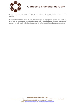 Conselho Nacional do Café – CNC
SCN Quadra 01, Bl. “C”, Ed. Brasília Trade Center, 11º andar, sala 1.101 - CEP 70711-902 – Brasília (DF)
Assessoria de Comunicação: (61) 3226-2269 / 8114-6632
E-mail: imprensa@cncafe.com.br / www.twitter.com/pauloandreck
Os embarques em maio totalizaram 105,50 mil toneladas, alta de 1%, ante igual mês no ano
passado.
A Associação de Café e Cacau do país (Vicofa, na sigla em inglês) havia previsto uma queda de
39,6% para os cinco meses, na comparação anual, com 577 mil toneladas. Já para o mês de maio
isolado, a previsão era de 100 mil toneladas, recuo de 3,8%, na base. Fonte: Dow Jones Newswires.
 