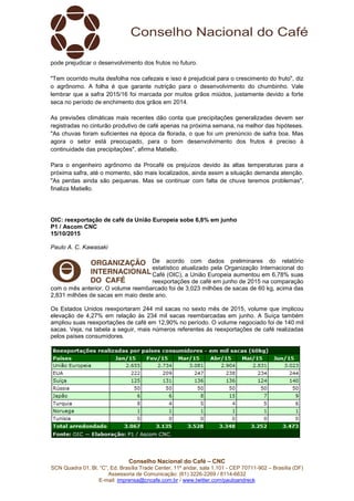 Conselho Nacional do Café – CNC
SCN Quadra 01, Bl. “C”, Ed. Brasília Trade Center, 11º andar, sala 1.101 - CEP 70711-902 – Brasília (DF)
Assessoria de Comunicação: (61) 3226-2269 / 8114-6632
E-mail: imprensa@cncafe.com.br / www.twitter.com/pauloandreck
pode prejudicar o desenvolvimento dos frutos no futuro.
"Tem ocorrido muita desfolha nos cafezais e isso é prejudicial para o crescimento do fruto", diz
o agrônomo. A folha é que garante nutrição para o desenvolvimento do chumbinho. Vale
lembrar que a safra 2015/16 foi marcada por muitos grãos miúdos, justamente devido a forte
seca no período de enchimento dos grãos em 2014.
As previsões climáticas mais recentes dão conta que precipitações generalizadas devem ser
registradas no cinturão produtivo de café apenas na próxima semana, na melhor das hipóteses.
"As chuvas foram suficientes na época da florada, o que foi um prenúncio de safra boa. Mas
agora o setor está preocupado, para o bom desenvolvimento dos frutos é preciso à
continuidade das precipitações", afirma Matiello.
Para o engenheiro agrônomo da Procafé os prejuízos devido às altas temperaturas para a
próxima safra, até o momento, são mais localizados, ainda assim a situação demanda atenção.
"As perdas ainda são pequenas. Mas se continuar com falta de chuva teremos problemas",
finaliza Matiello.
OIC: reexportação de café da União Europeia sobe 6,8% em junho
P1 / Ascom CNC
15/10/2015
Paulo A. C. Kawasaki
De acordo com dados preliminares do relatório
estatístico atualizado pela Organização Internacional do
Café (OIC), a União Europeia aumentou em 6,78% suas
reexportações de café em junho de 2015 na comparação
com o mês anterior. O volume reembarcado foi de 3,023 milhões de sacas de 60 kg, acima das
2,831 milhões de sacas em maio deste ano.
Os Estados Unidos reexportaram 244 mil sacas no sexto mês de 2015, volume que implicou
elevação de 4,27% em relação às 234 mil sacas reembarcadas em junho. A Suíça também
ampliou suas reexportações de café em 12,90% no período. O volume negociado foi de 140 mil
sacas. Veja, na tabela a seguir, mais números referentes às reexportações de café realizadas
pelos países consumidores.
 