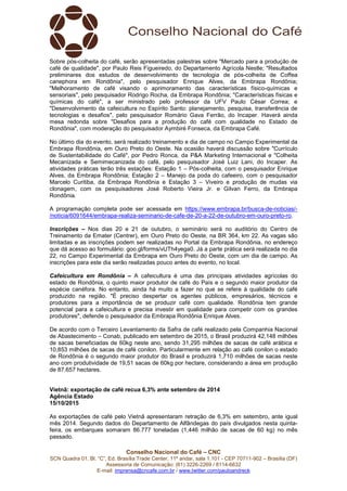 Conselho Nacional do Café – CNC
SCN Quadra 01, Bl. “C”, Ed. Brasília Trade Center, 11º andar, sala 1.101 - CEP 70711-902 – Brasília (DF)
Assessoria de Comunicação: (61) 3226-2269 / 8114-6632
E-mail: imprensa@cncafe.com.br / www.twitter.com/pauloandreck
Sobre pós-colheita do café, serão apresentadas palestras sobre "Mercado para a produção de
café de qualidade", por Paulo Reis Figueiredo, do Departamento Agrícola Nestle; "Resultados
preliminares dos estudos de desenvolvimento de tecnologia de pós-colheita de Coffea
canephora em Rondônia", pelo pesquisador Enrique Alves, da Embrapa Rondônia;
"Melhoramento de café visando o aprimoramento das características físico-químicas e
sensoriais", pelo pesquisador Rodrigo Rocha, da Embrapa Rondônia; "Características físicas e
químicas do café", a ser ministrado pelo professor da UFV Paulo César Correa; e
"Desenvolvimento da cafeicultura no Espírito Santo: planejamento, pesquisa, transferência de
tecnologias e desafios", pelo pesquisador Romário Gava Ferrão, do Incaper. Haverá ainda
mesa redonda sobre "Desafios para a produção do café com qualidade no Estado de
Rondônia", com moderação do pesquisador Aymbiré Fonseca, da Embrapa Café.
No último dia do evento, será realizado treinamento e dia de campo no Campo Experimental da
Embrapa Rondônia, em Ouro Preto do Oeste. Na ocasião haverá discussão sobre "Currículo
de Sustentabilidade do Café", por Pedro Ronca, da P&A Marketing Internacional e "Colheita
Mecanizada e Semimecanizada do café, pelo pesquisador José Luiz Lani, do Incaper. As
atividades práticas terão três estações: Estação 1 – Pós-colheita, com o pesquisador Enrique
Alves, da Embrapa Rondônia; Estação 2 – Manejo da poda do cafeeiro, com o pesquisador
Marcelo Curitiba, da Embrapa Rondônia e Estação 3 – Viveiro e produção de mudas via
clonagem, com os pesquisadores José Roberto Vieira Jr. e Gilvan Ferro, da Embrapa
Rondônia.
A programação completa pode ser acessada em https://www.embrapa.br/busca-de-noticias/-
/noticia/6091644/embrapa-realiza-seminario-de-cafe-de-20-a-22-de-outubro-em-ouro-preto-ro.
Inscrições – Nos dias 20 e 21 de outubro, o seminário será no auditório do Centro de
Treinamento da Emater (Centrer), em Ouro Preto do Oeste, na BR 364, km 22. As vagas são
limitadas e as inscrições podem ser realizadas no Portal da Embrapa Rondônia, no endereço
que dá acesso ao formulário: goo.gl/forms/vUTh4yega0. Já a parte prática será realizada no dia
22, no Campo Experimental da Embrapa em Ouro Preto do Oeste, com um dia de campo. As
inscrições para este dia serão realizadas pouco antes do evento, no local.
Cafeicultura em Rondônia – A cafeicultura é uma das principais atividades agrícolas do
estado de Rondônia, o quinto maior produtor de café do País e o segundo maior produtor da
espécie canéfora. No entanto, ainda há muito a fazer no que se refere à qualidade do café
produzido na região. "É preciso despertar os agentes públicos, empresários, técnicos e
produtores para a importância de se produzir café com qualidade. Rondônia tem grande
potencial para a cafeicultura e precisa investir em qualidade para competir com os grandes
produtores", defende o pesquisador da Embrapa Rondônia Enrique Alves.
De acordo com o Terceiro Levantamento da Safra de café realizado pela Companhia Nacional
de Abastecimento – Conab, publicado em setembro de 2015, o Brasil produzirá 42,148 milhões
de sacas beneficiadas de 60kg neste ano, sendo 31,295 milhões de sacas de café arábica e
10,853 milhões de sacas de café conilon. Particularmente em relação ao café conilon o estado
de Rondônia é o segundo maior produtor do Brasil e produzirá 1,710 milhões de sacas neste
ano com produtividade de 19,51 sacas de 60kg por hectare, considerando a área em produção
de 87.657 hectares.
Vietnã: exportação de café recua 6,3% ante setembro de 2014
Agência Estado
15/10/2015
As exportações de café pelo Vietnã apresentaram retração de 6,3% em setembro, ante igual
mês 2014. Segundo dados do Departamento de Alfândegas do país divulgados nesta quinta-
feira, os embarques somaram 86.777 toneladas (1,446 milhão de sacas de 60 kg) no mês
passado.
 