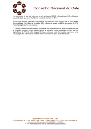 Conselho Nacional do Café – CNC
SCN Quadra 01, Bl. “C”, Ed. Brasília Trade Center, 11º andar, sala 1.101 - CEP 70711-902 – Brasília (DF)
Assessoria de Comunicação: (61) 3226-2269 / 8114-6632
E-mail: imprensa@cncafe.com.br / www.twitter.com/pauloandreck
No acumulado do ano até setembro, o país embarcou 966,09 mil toneladas (16,1 milhões de
sacas) de café, queda de 30,8% ante o mesmo intervalo de 2014.
No início da semana, o Ministério da Indústria e Comércio do país estimou que as exportações
devem totalizar 1,4 milhão de toneladas (23,3 milhões de sacas) em 2015, uma queda de 17%
na comparação com o ano passado.
O Vietnã é o segundo maior produtor mundial de café, atrás apenas do Brasil. Considerando-se
a variedade robusta, o país asiático lidera a produção global. Analistas afirmam que os
agricultores do Vietnã estão segurando seus estoques nesta temporada, esperando uma
recuperação das cotações no mercado internacional. Fonte: Dow Jones Newswires.
 