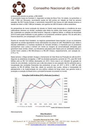 Conselho Nacional do Café – CNC
SCN Quadra 01, Bl. “C”, Ed. Brasília Trade Center, 11º andar, sala 1.101 - CEP 70711-902 – Brasília (DF)
Assessoria de Comunicação: (61) 3226-2269 / 8114-6632
E-mail: imprensa@cncafe.com.br / www.twitter.com/pauloandreck
praticamente zerando as perdas, a R$ 2,6422.
O vencimento março do Contrato C, negociado na bolsa de Nova York, foi cotado, na quinta-feira, a
US$ 1,7665 por libra-peso, acumulando queda de 340 pontos em relação ao final da semana
passada. Na ICE Futures Europe, o vencimento março/2015 dos futuros do café robusta encerrou a
sessão de ontem a US$ 1.998 por tonelada, com ganhos de US$ 35 desde a última sexta-feira.
As perspectivas de menor produção de robusta no Vietnã nesta temporada e a tendência de seus
cafeicultores retraírem as vendas, auxiliados pela oferta de crédito mais barato para a estocagem,
têm sustentado as cotações da bolsa londrina. Segundo a Agência Safras, a colheita da temporada
2014/15 está quase finalizada no país asiático e os produtores venderam apenas 15% da safra até o
final de dezembro, em comparação a 22% no ano anterior.
Quanto ao mercado físico brasileiro, os negócios apresentaram baixa liquidez, já que os produtores
seguraram as vendas aguardando novas valorizações nos preços do café. Ressaltamos que, dadas a
elevada volatilidade e a incerteza resultante do mercado climático, é importante que os produtores
acompanhem seus custos e tenham em mente as margens de comercialização almejadas para
garantirem boas vendas. Ontem, os indicadores calculados pelo Cepea para as variedades arábica e
conilon foram cotados a R$ 490,22/saca e a R$ 287,13/saca, respectivamente, com variação de -
0,7% e 1%.
Nesta semana, o Mapa também divulgou o fechamento do Valor Bruto da Produção do café de 2014.
Segundo as estatísticas divulgadas, o VBP da atividade apresentou aumento de 17%, para R$ 16,96
bilhões ante os R$ 14,5 bilhões alcançados em 2013. Como esse é um indicador da geração de
renda de uma atividade, concluímos que a alta dos preços no ano passado não foi suficiente para a
recuperação das condições financeiras dos produtores, já que, em 2011 e 2012, o VBP do café
superou os R$ 20 bilhões. Esse fato, aliado ao aumento dos custos, reforça a necessidade do
planejamento e da implementação de uma política cafeeira de longo prazo, que garanta renda à
produção e a posição do Brasil como o principal fornecedor do produto no mundo.
Atenciosamente,
Silas Brasileiro
Presidente Executivo do CNC
 