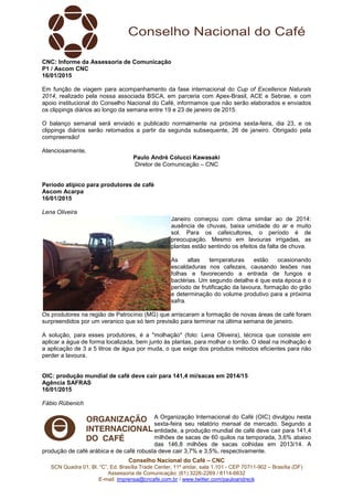 Conselho Nacional do Café – CNC
SCN Quadra 01, Bl. “C”, Ed. Brasília Trade Center, 11º andar, sala 1.101 - CEP 70711-902 – Brasília (DF)
Assessoria de Comunicação: (61) 3226-2269 / 8114-6632
E-mail: imprensa@cncafe.com.br / www.twitter.com/pauloandreck
CNC: Informe da Assessoria de Comunicação
P1 / Ascom CNC
16/01/2015
Em função de viagem para acompanhamento da fase internacional do Cup of Excellence Naturals
2014, realizado pela nossa associada BSCA, em parceria com Apex-Brasil, ACE e Sebrae, e com
apoio institucional do Conselho Nacional do Café, informamos que não serão elaborados e enviados
os clippings diários ao longo da semana entre 19 e 23 de janeiro de 2015.
O balanço semanal será enviado e publicado normalmente na próxima sexta-feira, dia 23, e os
clippings diários serão retomados a partir da segunda subsequente, 26 de janeiro. Obrigado pela
compreensão!
Atenciosamente,
Paulo André Colucci Kawasaki
Diretor de Comunicação – CNC
Período atípico para produtores de café
Ascom Acarpa
16/01/2015
Lena Oliveira
Janeiro começou com clima similar ao de 2014:
ausência de chuvas, baixa umidade do ar e muito
sol. Para os cafeicultores, o período é de
preocupação. Mesmo em lavouras irrigadas, as
plantas estão sentindo os efeitos da falta de chuva.
As altas temperaturas estão ocasionando
escaldaduras nos cafezais, causando lesões nas
folhas e favorecendo a entrada de fungos e
bactérias. Um segundo detalhe é que esta época é o
período de frutificação da lavoura, formação do grão
e determinação do volume produtivo para a próxima
safra.
Os produtores na região de Patrocínio (MG) que arriscaram a formação de novas áreas de café foram
surpreendidos por um veranico que só tem previsão para terminar na última semana de janeiro.
A solução, para esses produtores, é a "molhação" (foto: Lena Oliveira), técnica que consiste em
aplicar a água de forma localizada, bem junto às plantas, para molhar o torrão. O ideal na molhação é
a aplicação de 3 a 5 litros de água por muda, o que exige dos produtos métodos eficientes para não
perder a lavoura.
OIC: produção mundial de café deve cair para 141,4 mi/sacas em 2014/15
Agência SAFRAS
16/01/2015
Fábio Rübenich
A Organização Internacional do Café (OIC) divulgou nesta
sexta-feira seu relatório mensal de mercado. Segundo a
entidade, a produção mundial de café deve cair para 141,4
milhões de sacas de 60 quilos na temporada, 3,6% abaixo
das 146,8 milhões de sacas colhidas em 2013/14. A
produção de café arábica e de café robusta deve cair 3,7% e 3,5%, respectivamente.
 