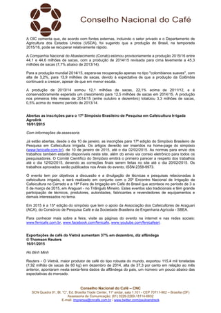 Conselho Nacional do Café – CNC
SCN Quadra 01, Bl. “C”, Ed. Brasília Trade Center, 11º andar, sala 1.101 - CEP 70711-902 – Brasília (DF)
Assessoria de Comunicação: (61) 3226-2269 / 8114-6632
E-mail: imprensa@cncafe.com.br / www.twitter.com/pauloandreck
A OIC comenta que, de acordo com fontes externas, incluindo o setor privado e o Departamento de
Agricultura dos Estados Unidos (USDA), foi sugerido que a produção do Brasil, na temporada
2015/16, pode se recuperar relativamente rápido.
A Companhia Nacional do Abastecimento (Conab) estimou provisoriamente a produção 2015/16 entre
44,1 e 44,6 milhões de sacas, com a produção de 2014/15 revisada para cima levemente a 45,3
milhões de sacas (7,7% abaixo de 2013/14).
Para a produção mundial 2014/15, espera-se recuperação apenas no tipo "colombianos suaves", com
alta de 3,2%, para 13,9 milhões de sacas, devido à expectativa de que a produção da Colômbia
continuará a crescer, apesar de que em menor escala.
A produção de 2013/14 somou 12,1 milhões de sacas, 22,1% acima de 2011/12, e é
conservadoramente esperado um crescimento para 12,5 milhões de sacas em 2014/15. A produção
nos primeiros três meses de 2014/15 (entre outubro e dezembro) totalizou 3,3 milhões de sacas,
0,5% acima do mesmo período de 2013/14.
Abertas as inscrições para o 17º Simpósio Brasileiro de Pesquisa em Cafeicultura Irrigada
Agrolink
16/01/2015
Com informações da assessoria
Já estão abertas, desde o dia 10 de janeiro, as inscrições para 17ª edição do Simpósio Brasileiro de
Pesquisa em Cafeicultura Irrigada. Os artigos deverão ser inseridos na home-page do simpósio
(www.fenicafe.com.br), de 10 de janeiro de 2015, até o dia 02/02/2015. As normas para envio dos
trabalhos também estarão disponíveis neste site, além do envio via correio eletrônico para todos os
pesquisadores. O Comitê Científico do Simpósio emitirá o primeiro parecer a respeito dos trabalhos
até o dia 12/02/2015, devendo as correções finais serem feitas no site até o dia 20/02/2015. Os
trabalhos aprovados serão publicados nos Anais do evento, ISSN 2358-9973.
O evento tem por objetivos a discussão e a divulgação de técnicas e pesquisas relacionadas à
cafeicultura irrigada, e será realizado em conjunto com o 20º Encontro Nacional de Irrigação da
Cafeicultura no Cerrado e a 18ª Feira de Irrigação em Café do Brasil que acontece no período de 3 a
5 de março de 2015, em Araguari - no Triângulo Mineiro. Estes eventos são tradicionais e têm grande
participação de técnicos, produtores, autoridades, fabricantes e revendedores de equipamentos e
demais interessados no tema.
Em 2015 é a 15ª edição do simpósio que tem o apoio da Associação dos Cafeicultores de Araguari
(ACA), do Consórcio de Pesquisa Café e da Sociedade Brasileira de Engenharia Agrícola - SBEA.
Para conhecer mais sobre a feira, visite as páginas do evento na internet e nas redes sociais:
www.fenicafe.com.br, www.facebook.com/fenicafe, www.youtube.com/fenicafeari.
Exportações de café do Vietnã aumentam 37% em dezembro, diz alfândega
© Thomson Reuters
16/01/2015
Ho Binh Minh
Reuters - O Vietnã, maior produtor de café do tipo robusta do mundo, exportou 115,4 mil toneladas
(1,92 milhão de sacas de 60 kg) em dezembro de 2014, alta de 37,3 por cento em relação ao mês
anterior, apontaram nesta sexta-feira dados da alfândega do pais, um número um pouco abaixo das
expectativas do mercado.
 
