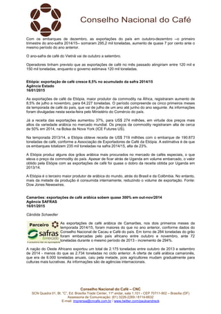 Conselho Nacional do Café – CNC
SCN Quadra 01, Bl. “C”, Ed. Brasília Trade Center, 11º andar, sala 1.101 - CEP 70711-902 – Brasília (DF)
Assessoria de Comunicação: (61) 3226-2269 / 8114-6632
E-mail: imprensa@cncafe.com.br / www.twitter.com/pauloandreck
Com os embarques de dezembro, as exportações do país em outubro-dezembro --o primeiro
trimestre do ano-safra 2014/15-- somaram 295,2 mil toneladas, aumento de quase 7 por cento ante o
mesmo período do ano anterior.
O ano-safra de café do Vietnã vai de outubro a setembro.
Operadores tinham previsto que as exportações de café no mês passado atingiriam entre 120 mil e
150 mil toneladas, enquanto o governo estimava 120 mil toneladas.
Etiópia: exportação de café cresce 8,5% no acumulado da safra 2014/15
Agência Estado
16/01/2015
As exportações de café da Etiópia, maior produtor da commodity na África, registraram aumento de
8,5% de julho a novembro, para 64.227 toneladas. O período compreende os cinco primeiros meses
da temporada de café do país, que vai de julho de um ano até junho do ano seguinte. As informações
foram divulgadas nesta sexta-feira pelo Ministério do Comércio do país.
Já a receita das exportações aumentou 37%, para US$ 274 milhões, em virtude dos preços mais
altos da variedade arábica no mercado mundial. Os preços da commodity registraram alta de cerca
de 50% em 2014, na Bolsa de Nova York (ICE Futures US).
Na temporada 2013/14, a Etiópia obteve receita de US$ 719 milhões com o embarque de 190.873
toneladas de café, conforme a Associação de Exportadores de Café da Etiópia. A estimativa é de que
os embarques totalizem 235 mil toneladas na safra 2014/15, alta de 23%.
A Etiópia produz alguns dos grãos arábica mais procurados no mercado de cafés especiais, o que
eleva o preço da commodity do país. Apesar de ficar atrás de Uganda em volume embarcado, o valor
obtido pela Etiópia com as exportações de café foi quase o dobro da receita obtida por Uganda em
2013/14.
A Etiópia é o terceiro maior produtor de arábica do mundo, atrás do Brasil e da Colômbia. No entanto,
mais da metade da produção é consumida internamente, reduzindo o volume de exportação. Fonte:
Dow Jones Newswires.
Camarões: exportações de café arábica sobem quase 300% em out-nov/2014
Agência SAFRAS
16/01/2015
Cândida Schaedler
As exportações de café arábica de Camarões, nos dois primeiros meses da
temporada 2014/15, foram maiores do que no ano anterior, conforme dados do
Conselho Nacional de Cacau e Café do país. Em torno de 284 toneladas do grão
foram embarcadas pelo país africano entre outubro e novembro, ante 72
toneladas durante o mesmo período de 2013 - incremento de 294%.
A nação do Oeste Africano exportou um total de 2.175 toneladas entre outubro de 2013 e setembro
de 2014 - menos do que as 2.734 toneladas no ciclo anterior. A oferta de café arábica camaronês,
que era de 6.000 toneladas anuais, caiu pela metade, pois agricultores mudam gradualmente para
culturas mais lucrativas. As informações são de agências internacionais.
 