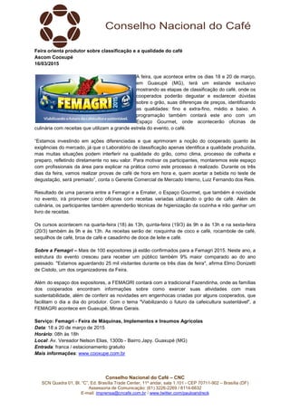 Conselho Nacional do Café – CNC
SCN Quadra 01, Bl. “C”, Ed. Brasília Trade Center, 11º andar, sala 1.101 - CEP 70711-902 – Brasília (DF)
Assessoria de Comunicação: (61) 3226-2269 / 8114-6632
E-mail: imprensa@cncafe.com.br / www.twitter.com/pauloandreck
Feira orienta produtor sobre classificação e a qualidade do café
Ascom Cooxupé
16/03/2015
A feira, que acontece entre os dias 18 e 20 de março,
em Guaxupé (MG), terá um estande exclusivo
mostrando as etapas de classificação do café, onde os
cooperados poderão degustar e esclarecer dúvidas
sobre o grão, suas diferenças de preços, identificando
as qualidades: fino e extra-fino, médio e baixo. A
programação também contará este ano com um
Espaço Gourmet, onde acontecerão oficinas de
culinária com receitas que utilizam a grande estrela do evento, o café.
“Estamos investindo em ações diferenciadas e que aprimoram a noção do cooperado quanto às
exigências do mercado, já que o Laboratório de classificação apenas identifica a qualidade produzida,
mas muitas situações podem interferir na qualidade do grão, como clima, processo de colheita e
preparo, refletindo diretamente no seu valor. Para motivar os participantes, montaremos este espaço
com profissionais da área para explicar na prática como este processo é realizado. Durante os três
dias da feira, vamos realizar provas de café de hora em hora e, quem acertar a bebida no teste de
degustação, será premiado”, conta o Gerente Comercial de Mercado Interno, Luiz Fernando dos Reis.
Resultado de uma parceria entre a Femagri e a Emater, o Espaço Gourmet, que também é novidade
no evento, irá promover cinco oficinas com receitas variadas utilizando o grão de café. Além de
culinária, os participantes também aprenderão técnicas de higienização da cozinha e irão ganhar um
livro de receitas.
Os cursos acontecem na quarta-feira (18) às 13h, quinta-feira (19/3) às 9h e às 13h e na sexta-feira
(20/3) também às 9h e às 13h. As receitas serão de: rosquinha de coco e café, rocambole de café,
sequilhos de café, broa de café e casadinho de doce de leite e café.
Sobre a Femagri – Mais de 100 expositores já estão confirmados para a Femagri 2015. Neste ano, a
estrutura do evento cresceu para receber um público também 9% maior comparado ao do ano
passado. "Estamos aguardando 25 mil visitantes durante os três dias de feira", afirma Elmo Donizetti
de Cistolo, um dos organizadores da Feira.
Além do espaço dos expositores, a FEMAGRI contará com a tradicional Fazendinha, onde as famílias
dos cooperados encontram informações sobre como exercer suas atividades com mais
sustentabilidade, além de conferir as novidades em engenhocas criadas por alguns cooperados, que
facilitam o dia a dia do produtor. Com o tema "Viabilizando o futuro da cafeicultura sustentável", a
FEMAGRI acontece em Guaxupé, Minas Gerais.
Serviço: Femagri - Feira de Máquinas, Implementos e Insumos Agrícolas
Data: 18 a 20 de março de 2015
Horário: 08h às 18h
Local: Av. Vereador Nelson Elias, 1300b - Bairro Japy. Guaxupé (MG)
Entrada: franca / estacionamento gratuito
Mais informações: www.cooxupe.com.br
 