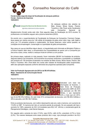 Conselho Nacional do Café – CNC
SCN Quadra 01, Bl. “C”, Ed. Brasília Trade Center, 11º andar, sala 1.101 - CEP 70711-902 – Brasília (DF)
Assessoria de Comunicação: (61) 3226-2269 / 8114-6632
E-mail: imprensa@cncafe.com.br / www.twitter.com/pauloandreck
Conab realiza segunda etapa de fiscalização de estoques públicos
Conab - Gerência de Imprensa
16/03/2015
Os estoques públicos dos estados de
Mato Grosso, Minas Gerais, Paraná,
Tocantins e São Paulo serão fiscalizados
pela Companhia Nacional de
Abastecimento (Conab) ainda este mês. Esta segunda etapa de fiscalização de 2015 envolve 16
profissionais e os trabalhos seguem até a próxima sexta-feira (20/03).
De acordo com o superintendente de Fiscalização de Estoques da Companhia, Francisco Farage,
deve passar por vistoria cerca de 1,68 milhão de toneladas de grãos entre milho, trigo, café, feijão e
arroz, em 113 armazéns próprios e credenciados. Os fiscais observam, entre outros quesitos, as
condições de armazenagem, conservação e a quantidade de grãos armazenados.
Nos casos em que se identificar algum desvio, a irregularidade será informada ao Ministério Público e
à Polícia Federal. Além disso, a armazenadora fica impossibilitada de operar com a Companhia por
dois anos e deve, ainda, restituir o estoque inicial em dinheiro ou em produto.
Na primeira etapa, realizada no mês passado, foram vistoriados 396.841 de toneladas de produtos.
Segundo balanço da Companhia, 28 funcionários da empresa verificaram a quantidade e a qualidade
dos produtos em 129 armazéns localizados nos estados de Mato Grosso, Minas Gerais, Paraná, São
Paulo e Tocantins. Até o final deste ano outras sete rodadas de fiscalizações estão programadas,
além das operações especiais conforme demanda dos programas operados pela Companhia.
Valor da Produção Agropecuária de 2015 é de R$ 479 bilhões
Mapa - Assessoria de Comunicação Social
16/03/2015
Rayane Fernandes
Calculado com base nas
informações de fevereiro, o
Valor Bruto da Produção
Agropecuária (VBP) de 2015
está estimado em R$ 479
bilhões, o que representa
0,6% a mais que em 2014,
que foi de R$ 476,2 bilhões. Do valor total, 61% correspondem às lavouras, com R$ 293,3 bilhões e
39% à pecuária, com R$ 185,7 bilhões.
Entre os produtos das lavouras, com melhor desempenho este ano, está a mamona, com aumento de
113,8% no VBP. “A mamona tem tido um aumento grande de produção. Do ano passado até hoje o
aumento foi 138%, passando de 36,3 mil toneladas para 86,4 mil”, afirmou o coordenador-geral de
Planejamento Estratégico, José Garcia Gasques.
Em seguida está a pimenta do reino (17,4%), soja (5,2%), café (4,3%), amendoim (2,7%) e fumo
(2,3%). “Os maiores destaques entre esses produtos são a soja, cuja produção prevista é de 93,3
 