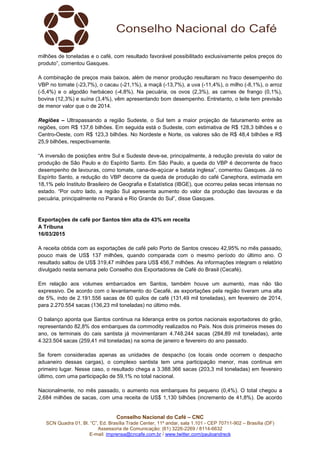Conselho Nacional do Café – CNC
SCN Quadra 01, Bl. “C”, Ed. Brasília Trade Center, 11º andar, sala 1.101 - CEP 70711-902 – Brasília (DF)
Assessoria de Comunicação: (61) 3226-2269 / 8114-6632
E-mail: imprensa@cncafe.com.br / www.twitter.com/pauloandreck
milhões de toneladas e o café, com resultado favorável possibilitado exclusivamente pelos preços do
produto”, comentou Gasques.
A combinação de preços mais baixos, além de menor produção resultaram no fraco desempenho do
VBP no tomate (-23,7%), o cacau (-21,1%), a maçã (-13,7%), a uva (-11,4%), o milho (-8,1%), o arroz
(-5,4%) e o algodão herbáceo (-4,8%). Na pecuária, os ovos (2,3%), as carnes de frango (0,1%),
bovina (12,3%) e suína (3,4%), vêm apresentando bom desempenho. Entretanto, o leite tem previsão
de menor valor que o de 2014.
Regiões – Ultrapassando a região Sudeste, o Sul tem a maior projeção de faturamento entre as
regiões, com R$ 137,6 bilhões. Em seguida está o Sudeste, com estimativa de R$ 128,3 bilhões e o
Centro-Oeste, com R$ 123,3 bilhões. No Nordeste e Norte, os valores são de R$ 48,4 bilhões e R$
25,9 bilhões, respectivamente.
“A inversão de posições entre Sul e Sudeste deve-se, principalmente, à redução prevista do valor de
produção de São Paulo e do Espírito Santo. Em São Paulo, a queda do VBP é decorrente de fraco
desempenho de lavouras, como tomate, cana-de-açúcar e batata inglesa”, comentou Gasques. Já no
Espírito Santo, a redução do VBP decorre da queda de produção do café Canephora, estimada em
18,1% pelo Instituto Brasileiro de Geografia e Estatística (IBGE), que ocorreu pelas secas intensas no
estado. “Por outro lado, a região Sul apresenta aumento do valor da produção das lavouras e da
pecuária, principalmente no Paraná e Rio Grande do Sul”, disse Gasques.
Exportações de café por Santos têm alta de 43% em receita
A Tribuna
16/03/2015
A receita obtida com as exportações de café pelo Porto de Santos cresceu 42,95% no mês passado,
pouco mais de US$ 137 milhões, quando comparada com o mesmo período do último ano. O
resultado saltou de US$ 319,47 milhões para US$ 456,7 milhões. As informações integram o relatório
divulgado nesta semana pelo Conselho dos Exportadores de Café do Brasil (Cecafé).
Em relação aos volumes embarcados em Santos, também houve um aumento, mas não tão
expressivo. De acordo com o levantamento do Cecafé, as exportações pela região tiveram uma alta
de 5%, indo de 2.191.556 sacas de 60 quilos de café (131,49 mil toneladas), em fevereiro de 2014,
para 2.270.554 sacas (136,23 mil toneladas) no último mês.
O balanço aponta que Santos continua na liderança entre os portos nacionais exportadores do grão,
representando 82,8% dos embarques da commodity realizados no País. Nos dois primeiros meses do
ano, os terminais do cais santista já movimentaram 4.748.244 sacas (284,89 mil toneladas), ante
4.323.504 sacas (259,41 mil toneladas) na soma de janeiro e fevereiro do ano passado.
Se forem consideradas apenas as unidades de despacho (os locais onde ocorrem o despacho
aduaneiro dessas cargas), o complexo santista tem uma participação menor, mas continua em
primeiro lugar. Nesse caso, o resultado chega a 3.388.366 sacas (203,3 mil toneladas) em fevereiro
último, com uma participação de 59,1% no total nacional.
Nacionalmente, no mês passado, o aumento nos embarques foi pequeno (0,4%). O total chegou a
2,684 milhões de sacas, com uma receita de US$ 1,130 bilhões (incremento de 41,8%). De acordo
 