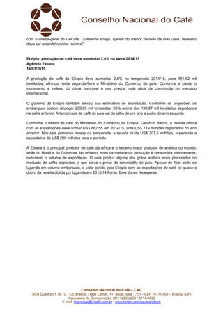 Conselho Nacional do Café – CNC
SCN Quadra 01, Bl. “C”, Ed. Brasília Trade Center, 11º andar, sala 1.101 - CEP 70711-902 – Brasília (DF)
Assessoria de Comunicação: (61) 3226-2269 / 8114-6632
E-mail: imprensa@cncafe.com.br / www.twitter.com/pauloandreck
com o diretor-geral do CeCafé, Guilherme Braga, apesar do menor período de dias úteis, fevereiro
deve ser entendido como “normal”.
Etiópia: produção de café deve aumentar 2,6% na safra 2014/15
Agência Estado
16/03/2015
A produção de café da Etiópia deve aumentar 2,6% na temporada 2014/15, para 461,62 mil
toneladas, afirmou nesta segunda-feira o Ministério do Comércio do país. Conforme a pasta, o
incremento é reflexo do clima favorável e dos preços mais altos da commodity no mercado
internacional.
O governo da Etiópia também elevou sua estimativa de exportação. Conforme as projeções, os
embarques podem alcançar 239,95 mil toneladas, 26% acima das 190,87 mil toneladas exportadas
na safra anterior. A temporada de café do país vai de julho de um ano a junho do ano seguinte.
Conforme o diretor de café do Ministério do Comércio da Etiópia, Getahun Bikora, a receita obtida
com as exportações deve somar US$ 862,55 em 2014/15, ante US$ 719 milhões registrados no ano
anterior. Nos seis primeiros meses da temporada, a receita foi de US$ 307,5 milhões, superando a
expectativa de US$ 269 milhões para o período.
A Etiópia é o principal produtor de café da África e o terceiro maior produtor de arábica do mundo,
atrás do Brasil e da Colômbia. No entanto, mais da metade da produção é consumida internamente,
reduzindo o volume de exportação. O país produz alguns dos grãos arábica mais procurados no
mercado de cafés especiais, o que eleva o preço da commodity do país. Apesar de ficar atrás de
Uganda em volume embarcado, o valor obtido pela Etiópia com as exportações de café foi quase o
dobro da receita obtida por Uganda em 2013/14.Fonte: Dow Jones Newswires.
 