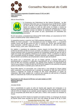 Conselho Nacional do Café – CNC
SCN Quadra 01, Bl. “C”, Ed. Brasília Trade Center, 11º andar, sala 1.101 - CEP 70711-902 – Brasília (DF)
Assessoria de Comunicação: (61) 3226-2269 / 8114-6632
E-mail: imprensa@cncafe.com.br / www.twitter.com/pauloandreck
Faturamento da cooperativa Cooabriel cresceu 31,5% em 2015
Valor Econômico
16/03/2016
Alda do Amaral Rocha
A Cooperativa dos Cafeicultores de São Gabriel (Cooabriel) , de São
Gabriel da Palha (ES), teve um faturamento bruto de R$ 430,381 milhões
em 2015, alta de 31,53% sobre os R$ 327, 217 milhões do ano anterior.
Apesar da quebra na safra de café conilon do Estado, a receita da
cooperativa aumentou graças à valorização das cotações da commodity.
Os dados constam do relatório de resultados da cooperativa, a maior
produtora de café conilon do país, apresentados em assembleia dos
associados.
No ano que passou, a Cooabriel teve sobras de R$ 19,549 milhões, um crescimento de 16,2%
sobre o montante de R$ 16,822 milhões de 2014.
A cooperativa encerrou o exercício com 5.026 produtores associados — no início, tinha 4.739.
Reflexo da menor produção — em decorrência da seca no Espírito Santo —, a Cooabriel
recebeu menos café de seus sócios em 2015. O volume caiu 19,22%, para 942.989 sacas.
Havia alcançado 1.168.563 sacas em 2014. A comercialização de café dos cooperados
também recuou, 3,25%, para 1.063.925 de sacas.
Em relatório, o presidente da cooperativa, Antonio Joaquim de Souza Neto, destacou os
problemas derivados da falta de chuvas no Estado, que afetaram a cafeicultura. “Alertamos os
nossos produtores sobre os possíveis problemas da considerável redução da safra de café na
região em função dos problemas climáticos do ano anterior. Porém, o problema se agravou
com o prolongado período de estiagem, verificado sobretudo, nas regiões noroeste e norte do
Espírito Santo e sul da Bahia, que compreendem a área de ação da Cooabriel”.
De acordo com o comunicado, “por ser um Estado agrícola, o Espírito Santo sentiu
grandiosamente os impactos e a cafeicultura, especialmente, por ser a principal atividade de
cerca de 80% dos municípios capixabas, com grandes áreas irrigadas, foi prejudicada ainda
mais do que já estava. O saldo da safra de 2015/16 já foi negativo e com prenúncio de grande
quebra da safra 2016/17 e também para a safra de 2017/18”.
Souza Neto observa, no comunicado, que o clima levou a uma redução do volume colhido
pelos cooperados, mas acrescenta que a previsão de recepção de café para safra 2015/16
superou o esperado em função da entrada de 350 novos cafeicultores no quadro de
cooperados. Além disso, destaca ele, a melhoria das cotações do café permitiu à Cooabriel
obter um crescimento de 31,53% em seu faturamento bruto.
Exportação de café robusta do ES deve cair pela metade em 2016
Notícias Agrícolas
16/03/2016
Jhonatas Simião
Com a possibilidade de queda na safra de robusta pelo segundo ano consecutivo e os
estoques remanescentes praticamente zerados, o Espírito Santo deve exportar até 50% menos
café em 2016 em relação ao ano passado, quando registrou recorde. Essa fatia de mercado
que foi conquistada pelo Brasil deve se voltar para o Vietnã, maior produtor da variedade no
mundo.
Segundo dados do CCCV (Centro do Comércio de Café de Vitória), os embarques de robusta
do Espírito Santo foram recordes em 2015, com 4,02 milhões de sacas de 60 kg. O maior
 