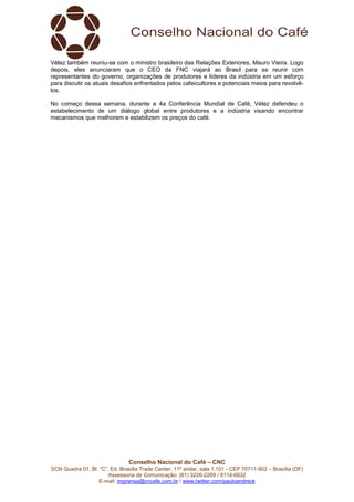 Conselho Nacional do Café – CNC
SCN Quadra 01, Bl. “C”, Ed. Brasília Trade Center, 11º andar, sala 1.101 - CEP 70711-902 – Brasília (DF)
Assessoria de Comunicação: (61) 3226-2269 / 8114-6632
E-mail: imprensa@cncafe.com.br / www.twitter.com/pauloandreck
Vélez também reuniu-se com o ministro brasileiro das Relações Exteriores, Mauro Vieira. Logo
depois, eles anunciaram que o CEO da FNC viajará ao Brasil para se reunir com
representantes do governo, organizações de produtores e líderes da indústria em um esforço
para discutir os atuais desafios enfrentados pelos cafeicultores e potenciais meios para revolvê-
los.
No começo dessa semana, durante a 4a Conferência Mundial de Café, Vélez defendeu o
estabelecimento de um diálogo global entre produtores e a indústria visando encontrar
mecanismos que melhorem e estabilizem os preços do café.
 