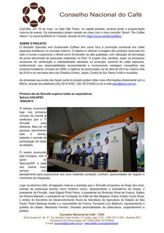 Conselho Nacional do Café – CNC
SCN Quadra 01, Bl. “C”, Ed. Brasília Trade Center, 11º andar, sala 1.101 - CEP 70711-902 – Brasília (DF)
Assessoria de Comunicação: (61) 3226-2269 / 8114-6632
E-mail: imprensa@cncafe.com.br / www.twitter.com/pauloandreck
(CeCafé), em 18 de maio, na Sala São Paulo, na capital paulista, durante jantar e programação
noturna do evento. Os interessados podem assistir ao vídeo com o novo conceito “Brazil. The Coffee
Nation” no canal da BSCA no Youtube, através do link https://youtu.be/QzLIyjlAZsg.
SOBRE O PROJETO
O Brazilian Specialty and Sustainable Coffees tem como foco a promoção comercial dos cafés
especiais brasileiros no mercado externo. O objetivo é reforçar a imagem dos produtos nacionais em
todo o mundo e posicionar o Brasil como fornecedor de alta qualidade, com utilização de tecnologia
de ponta decorrente de pesquisas realizadas no País. O projeto visa, também, expor os processos
exclusivos de certificação e rastreabilidade adotados na produção nacional de cafés especiais,
evidenciando sua responsabilidade socioambiental e incorporando vantagem competitiva aos
produtos brasileiros. Iniciado em 2009, a vigência do atual projeto vai de abril de 2014 ao mesmo mês
de 2016 e os mercados-alvo são Estados Unidos, Japão, Coréia do Sul, Reino Unido e Austrália.
As empresas que ainda não fazem parte do projeto podem obter mais informações diretamente com a
BSCA, através dos telefones (35) 3212-4705 / (35) 3212-6302 ou do e-mail exec@bsca.com.br.
Primeiro dia do Simcafé superou todas as expectativas
SeCom COCAPEC
16/04/2015
O intenso movimento
logo nos primeiros
minutos da manhã já
sinalizava que o 7º
Simcafé seria
diferente. Mais de mil
pessoas percorreram
todo o recinto,
batendo o recorde de
participação de todas
as edições.
O evento promovido
pela Cocapec, com o
apoio do
Sescoop/SP, a cada
ano cresce mais,
sempre com
planejamento para proporcionar aos seus visitantes conteúdo, conforto, oportunidades de negócio e
momentos de integração.
Logo na abertura (foto: divulgação) nota-se o prestígio que o Simcafé conquistou ao longo dos anos,
através de presenças ilustres como Américo Utumi, representando a presidência da Ocesp, o
presidente da Procafé, José Edgard Pinto Paiva, o presidente do Sindicato Rural de Franca, Galileu
de Oliveira Macedo, o presidente da Fundação do Café da Alta Mogiana, Edson Castro Couto Rosa,
o diretor do Escritório de Desenvolvimento Rural da Secretaria da Agricultura do Estado de São
Paulo, Pedro Barbosa Avelar e o vice-prefeito de Franca, Fernando Luiz Baldochi, representando o
prefeito da cidade, Alexandre Ferreira. Grandes personalidades da cafeicultura, cooperativismo e
política.
 