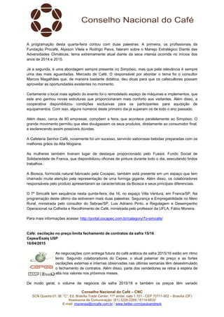 Conselho Nacional do Café – CNC
SCN Quadra 01, Bl. “C”, Ed. Brasília Trade Center, 11º andar, sala 1.101 - CEP 70711-902 – Brasília (DF)
Assessoria de Comunicação: (61) 3226-2269 / 8114-6632
E-mail: imprensa@cncafe.com.br / www.twitter.com/pauloandreck
A programação desta quarta-feira contou com duas palestras. A primeira, os profissionais da
Fundação Procafé, Alysson Vilela e Rodrigo Paiva, falaram sobre o Manejo Estratégico Diante das
Adversidades Climáticas, tema extremamente atual diante da seca intensa ocorrida no inícios dos
anos de 2014 e 2015.
Já a segunda, é uma abordagem sempre presente no Simpósio, mas que pela relevância é sempre
uma das mais aguardadas, Mercado de Café. O responsável por abordar o tema foi o consultor
Marcos Magalhães que, de maneira bastante didática, deu dicas para que os cafeicultores possam
aproveitar as oportunidades existentes no momento.
Certamente o local mais agitado do evento foi o remodelado espaço de máquinas e implementos, que
este ano ganhou novas estruturas que proporcionaram mais conforto aos visitantes. Além disso, a
cooperativa disponibilizou condições exclusivas para os participantes para aquisição de
equipamentos. Com isso, alguns números deste primeiro dia já superam os de todo o ano passado.
Além disso, cerca de 60 empresas, compõem a feira, que acontece paralelamente ao Simpósio. O
grande movimento permitiu que eles divulgassem os seus produtos, diretamente ao consumidor final,
e esclarecendo assim possíveis dúvidas.
A Cafeteria Senhor Café, novamente foi um sucesso, servindo saborosas bebidas preparadas com os
melhores grãos da Alta Mogiana.
As mulheres também tiveram lugar de destaque proporcionado pelo Fussol, Fundo Social de
Solidariedade de Franca, que disponibilizou oficinas de pintura durante todo o dia, executando lindos
trabalhos.
A Bioisca, formicida natural fabricado pela Cocapec, também está presente em um espaço que tem
chamado muita atenção pela representação de uma formiga gigante. Além disso, os colaboradores
responsáveis pelo produto apresentaram as características da Bioisca e seus principais diferenciais.
O 7º Simcafé tem sequência nesta quinta-feira, dia 16, no espaço Villa Ventura, em Franca/SP. Na
programação deste último dia estiveram mais duas palestras: Segurança e Empregabilidade no Meio
Rural, ministrada pelo consultor do Sebrae/SP, Luis Adriano Pinto; e Regulagem e Desempenho
Operacional na Colheita e Recolhimento de Café, ministrada pelo professor da UFLA, Fábio Moreira.
Para mais informações acesse: http://portal.cocapec.com.br/category/7o-simcafe/
Café: oscilação no preço limita fechamento de contratos da safra 15/16
Cepea/Esalq USP
16/04/2015
As negociações com entrega futura do café arábica da safra 2015/16 estão em ritmo
lento. Segundo colaboradores do Cepea, o atual patamar de preço e as fortes
oscilações externas e internas observadas nas últimas semanas têm desestimulado
o fechamento de contratos. Além disso, parte dos vendedores se retrai à espera de
alta nos valores nos próximos meses.
De modo geral, o volume de negócios da safra 2015/16 e também os preços têm variado
 