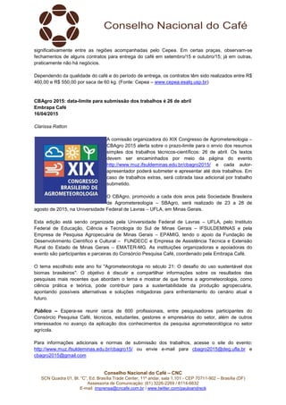 Conselho Nacional do Café – CNC
SCN Quadra 01, Bl. “C”, Ed. Brasília Trade Center, 11º andar, sala 1.101 - CEP 70711-902 – Brasília (DF)
Assessoria de Comunicação: (61) 3226-2269 / 8114-6632
E-mail: imprensa@cncafe.com.br / www.twitter.com/pauloandreck
significativamente entre as regiões acompanhadas pelo Cepea. Em certas praças, observam-se
fechamentos de alguns contratos para entrega do café em setembro/15 e outubro/15; já em outras,
praticamente não há negócios.
Dependendo da qualidade do café e do período de entrega, os contratos têm sido realizados entre R$
460,00 e R$ 550,00 por saca de 60 kg. (Fonte: Cepea – www.cepea.esalq.usp.br)
CBAgro 2015: data-limite para submissão dos trabalhos é 26 de abril
Embrapa Café
16/04/2015
Clarissa Ratton
A comissão organizadora do XIX Congresso de Agrometereologia –
CBAgro 2015 alerta sobre o prazo-limite para o envio dos resumos
simples dos trabalhos técnicos-científicos: 26 de abril. Os textos
devem ser encaminhados por meio da página do evento
http://www.muz.ifsuldeminas.edu.br/cbagro2015/ e cada autor-
apresentador poderá submeter e apresentar até dois trabalhos. Em
caso de trabalhos extras, será cobrada taxa adicional por trabalho
submetido.
O CBAgro, promovido a cada dois anos pela Sociedade Brasileira
de Agrometereologia – SBAgro, será realizado de 23 a 28 de
agosto de 2015, na Universidade Federal de Lavras – UFLA, em Minas Gerais.
Esta edição está sendo organizada pela Universidade Federal de Lavras – UFLA, pelo Instituto
Federal de Educação, Ciência e Tecnologia do Sul de Minas Gerais – IFSULDEMINAS e pela
Empresa de Pesquisa Agropecuária de Minas Gerais – EPAMIG, tendo o apoio da Fundação de
Desenvolvimento Científico e Cultural – FUNDECC e Empresa de Assistência Técnica e Extensão
Rural do Estado de Minas Gerais – EMATER-MG. As instituições organizadoras e apoiadoras do
evento são participantes e parceiras do Consórcio Pesquisa Café, coordenado pela Embrapa Café.
O tema escolhido este ano foi "Agrometeorologia no século 21: O desafio do uso sustentável dos
biomas brasileiros". O objetivo é discutir e compartilhar informações sobre os resultados das
pesquisas mais recentes que abordam o tema e mostrar de que forma a agrometeorologia, como
ciência prática e teórica, pode contribuir para a sustentabilidade da produção agropecuária,
apontando possíveis alternativas e soluções mitigadoras para enfrentamento do cenário atual e
futuro.
Público – Espera-se reunir cerca de 600 profissionais, entre pesquisadores participantes do
Consórcio Pesquisa Café, técnicos, estudantes, gestores e empresários do setor, além de outros
interessados no avanço da aplicação dos conhecimentos da pesquisa agrometeorológica no setor
agrícola.
Para informações adicionais e normas de submissão dos trabalhos, acesse o site do evento:
http://www.muz.ifsuldeminas.edu.br/cbagro15/ ou envie e-mail para cbagro2015@deg.ufla.br e
cbagro2015@gmail.com
 
