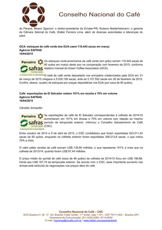Conselho Nacional do Café – CNC
SCN Quadra 01, Bl. “C”, Ed. Brasília Trade Center, 11º andar, sala 1.101 - CEP 70711-902 – Brasília (DF)
Assessoria de Comunicação: (61) 3226-2269 / 8114-6632
E-mail: imprensa@cncafe.com.br / www.twitter.com/pauloandreck
do Paraná, Moacir Sgarioni; o diretor-presidente da Emater-PR, Rubens Niederheitmann; o gerente
da Câmara Setorial do Café, Walter Ferreira Lima, além de diversas autoridades e lideranças do
setor.
GCA: estoques de café verde dos EUA caem 116.443 sacas em março
Agência SAFRAS
16/04/2015
Os estoques norte-americanos de café verde (em grão) caíram 116.443 sacas de
60 quilos em março deste ano na comparação com fevereiro de 2015, conforme
relatório mensal da Green Coffee Association (GCA).
O total de café verde depositado nos armazéns credenciados pela GCA em 31
de março de 2015 chegava a 5.035.109 sacas, ante as 5.151.552 sacas em 28 de fevereiro de 2015.
Confira, abaixo, quadro de estoques por praças depositárias nos EUA (por saca de 60 quilos).
Café: exportações de El Salvador sobem 101% em receita e 70% em volume
Agência SAFRAS
16/04/2015
Cândida Schaedler
As exportações de café de El Salvador correspondentes à colheita de 2014/15
aumentaram em 101% em divisas e 70% em volume com relação ao mesmo
período da temporada anterior, informou o Conselho Salvadorenho de Café
(CSC).
Entre outubro de 2014 e 8 de abril de 2015, o CSC contabilizou que foram exportadas 523.511,43
sacas de 60 quilos, enquanto na colheita anterior foram exportadas 308.213,8 sacas, o que indica
70% a mais.
O valor pelas vendas de café somam US$ 135,80 milhões, o que representa 101% a mais que na
colheita de 2013/14, quando foram US$ 67,44 milhões.
O preço médio do quintal de café (saca de 46 quilos) da colheita de 2014/15 ficou em US$ 198,88,
frente aos US$ 167,74 da temporada anterior. De acordo com o CSC, esse importante aumento nas
divisas está atribuído às negociações nos preços altos do café.
 