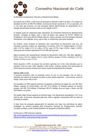 Conselho Nacional do Café – CNC
SCN Quadra 01, Bl. “C”, Ed. Brasília Trade Center, 11º andar, sala 1.101 - CEP 70711-902 – Brasília (DF)
Assessoria de Comunicação: (61) 3226-2269 / 8114-6632
E-mail: imprensa@cncafe.com.br / www.twitter.com/pauloandreck
do Ministério da Agricultura, Pecuária e Abastecimento (Mapa).
De acordo com a SPA, o valor bruto da produção é referente a abril e se situa 1,5 % abaixo do
resultado de 2015, de R$ 516,0 bilhões. As lavouras tiveram queda de 0 ,2 % e a pecuária, 3,9
%. No caso das lavouras, um dos principais fatores determinantes do desempenho foi a
redução da estimativa da safra neste ano em relação a 2015.
A retração pode ser observada pelas estimativas da Companhia Nacional de Abastecimento
(Conab), vinculada ao Mapa, para a safra de grãos, que passou de 207,67 milhões de
toneladas em 2015 para 202,34 milhões este ano. Seca e excesso de chuva atingiram lavouras
importantes, como algodão, arroz, soja e milho, e contribuíram para esse resultado.
No entanto, vários produtos se destacam pelo crescimento do faturamento este ano. Os
principais aumentos podem ser observados na banana (+22,3 %); batata-inglesa (+14,5%);
café (+15,7%); feijão (+7,9 %); milho (+6,7%); soja (+3,7%); trigo (+9,9%); maçã (+10,9%).
Esse grupo de produtos representa 67% do VBP das lavouras.
Alguns produtos vêm apresentando redução de faturamento neste ano. São eles: algodão (-
8,2%); arroz (-10,6 %); cebola (-8,0 %); fumo (-26,5%); laranja (-13,2%); mandioca (-13,3 %);
tomate (-47,6%); e uva (-17,7%).
Ainda segundo a SPA, os preços dos produtos agrícolas em níveis mais elevados que no
passado, como em soja, milho, algodão e café conilon, evitaram quedas mais acentuadas do
faturamento de diversos produtos que tiveram queda da expectativa de produção.
Carnes, leite e ovos
A pecuária apresenta valor da produção menor do que no ano passado. Isso se deve a
reduções dos valores de produção de todos os itens desse segmento – carne bovina, carne de
frango, carne suína, leite e ovos.
Os resultados do VBP regional continuam mostrando a liderança da região Sul, com R$ 146,2
bilhões, seguida do Centro-Oeste, com R$ 141,9 bilhões. O Sudeste aparece na terceira
posição, com R$ 133,9 bilhões. O Nordeste, R$ 47,3 bilhões, ficou em lugar, e Norte, com R$
29,6 bilhões, em quinto.
Por estado, Mato Grosso aparece em primeiro lugar, com faturamento equivalente a 14,2 % do
total do país. As lavouras, lideradas pela soja, milho e algodão, representam 80% do valor da
produção do estado.
O valor bruto da produção agropecuária foi calculado com base nas estimativas de safras
divulgadas na semana passada pela Companhia Nacional de Abastecimento (Conab),
vinculada ao Mapa, e pelo Instituto Brasileiro de Geografia e Estatística (IBGE).
Confira aqui o VPB nacional e regional.
http://www.agricultura.gov.br/comunicacao/noticias/2016/05/valor-da-producao-e-rs-508-
bilhoes-em-2016--mato-grosso-e-lider-nacional
 