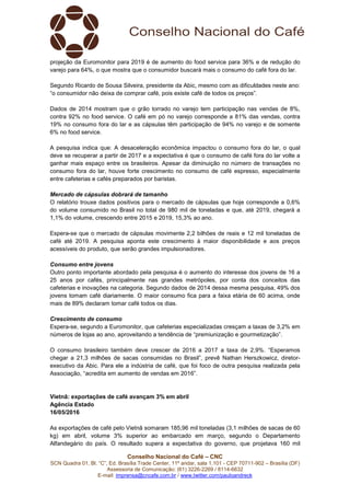 Conselho Nacional do Café – CNC
SCN Quadra 01, Bl. “C”, Ed. Brasília Trade Center, 11º andar, sala 1.101 - CEP 70711-902 – Brasília (DF)
Assessoria de Comunicação: (61) 3226-2269 / 8114-6632
E-mail: imprensa@cncafe.com.br / www.twitter.com/pauloandreck
projeção da Euromonitor para 2019 é de aumento do food service para 36% e de redução do
varejo para 64%, o que mostra que o consumidor buscará mais o consumo do café fora do lar.
Segundo Ricardo de Sousa Silveira, presidente da Abic, mesmo com as dificuldades neste ano:
“o consumidor não deixa de comprar café, pois existe café de todos os preços”.
Dados de 2014 mostram que o grão torrado no varejo tem participação nas vendas de 8%,
contra 92% no food service. O café em pó no varejo corresponde a 81% das vendas, contra
19% no consumo fora do lar e as cápsulas têm participação de 94% no varejo e de somente
6% no food service.
A pesquisa indica que: A desaceleração econômica impactou o consumo fora do lar, o qual
deve se recuperar a partir de 2017 e a expectativa é que o consumo de café fora do lar volte a
ganhar mais espaço entre os brasileiros. Apesar da diminuição no número de transações no
consumo fora do lar, houve forte crescimento no consumo de café espresso, especialmente
entre cafeterias e cafés preparados por baristas.
Mercado de cápsulas dobrará de tamanho
O relatório trouxe dados positivos para o mercado de cápsulas que hoje corresponde a 0,6%
do volume consumido no Brasil no total de 980 mil de toneladas e que, até 2019, chegará a
1,1% do volume, crescendo entre 2015 e 2019, 15,3% ao ano.
Espera-se que o mercado de cápsulas movimente 2,2 bilhões de reais e 12 mil toneladas de
café até 2019. A pesquisa aponta este crescimento à maior disponibilidade e aos preços
acessíveis do produto, que serão grandes impulsionadores.
Consumo entre jovens
Outro ponto importante abordado pela pesquisa é o aumento do interesse dos jovens de 16 a
25 anos por cafés, principalmente nas grandes metrópoles, por conta dos conceitos das
cafeterias e inovações na categoria. Segundo dados de 2014 dessa mesma pesquisa, 49% dos
jovens tomam café diariamente. O maior consumo fica para a faixa etária de 60 acima, onde
mais de 89% declaram tomar café todos os dias.
Crescimento de consumo
Espera-se, segundo a Euromonitor, que cafeterias especializadas cresçam a taxas de 3,2% em
números de lojas ao ano, aproveitando a tendência de “premiunização e gourmetização”.
O consumo brasileiro também deve crescer de 2016 a 2017 a taxa de 2,9%. “Esperamos
chegar a 21,3 milhões de sacas consumidas no Brasil”, prevê Nathan Herszkowicz, diretor-
executivo da Abic. Para ele a indústria de café, que foi foco de outra pesquisa realizada pela
Associação, “acredita em aumento de vendas em 2016”.
Vietnã: exportações de café avançam 3% em abril
Agência Estado
16/05/2016
As exportações de café pelo Vietnã somaram 185,96 mil toneladas (3,1 milhões de sacas de 60
kg) em abril, volume 3% superior ao embarcado em março, segundo o Departamento
Alfandegário do país. O resultado supera a expectativa do governo, que projetava 160 mil
 