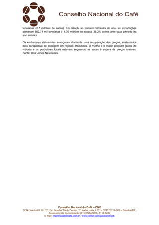Conselho Nacional do Café – CNC
SCN Quadra 01, Bl. “C”, Ed. Brasília Trade Center, 11º andar, sala 1.101 - CEP 70711-902 – Brasília (DF)
Assessoria de Comunicação: (61) 3226-2269 / 8114-6632
E-mail: imprensa@cncafe.com.br / www.twitter.com/pauloandreck
toneladas (2,7 milhões de sacas). Em relação ao primeiro trimestre do ano, as exportações
somaram 662,74 mil toneladas (11,05 milhões de sacas), 36,2% acima ante igual período do
ano anterior.
Os embarques vietnamitas avançaram diante de uma recuperação dos preços, sustentados
pela perspectiva de estiagem em regiões produtoras. O Vietnã é o maior produtor global de
robusta e os produtores locais estavam segurando as sacas à espera de preços maiores.
Fonte: Dow Jones Newswires.
 