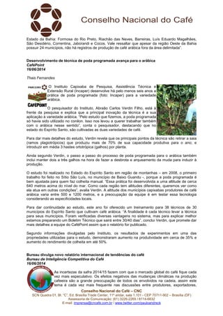 Conselho Nacional do Café – CNC
SCN Quadra 01, Bl. “C”, Ed. Brasília Trade Center, 11º andar, sala 1.101 - CEP 70711-902 – Brasília (DF)
Assessoria de Comunicação: (61) 3226-2269 / 8114-6632
E-mail: imprensa@cncafe.com.br / www.twitter.com/pauloandreck
Estado da Bahia: Formosa do Rio Preto, Riachão das Neves, Barreiras, Luís Eduardo Magalhães,
São Desidério, Correntina, Jaborandi e Cocos. Vale ressaltar que apesar da região Oeste da Bahia
possuir 24 municípios, não há registros de produção de café arábica fora da área delimitada”.
Desenvolvimento de técnica de poda programada avança para o arábica
CaféPoint
16/06/2014
Thais Fernandes
O Instituto Capixaba de Pesquisa, Assistência Técnica e
Extensão Rural (Incaper) desenvolve há pelo menos seis anos a
prática de poda programada (foto: Incaper) para a variedade
arábica.
O pesquisador do Instituto, Abraão Carlos Verdin Filho, está à
frente da pesquisa e explica que a principal inovação da técnica é a sua
aplicação à variedade arábica. “Pelo estudo que fizemos, a poda programada
só havia sido utilizado no conilon. Isso nos levou a querer trabalhar também
com o arábica nesse sentido”, conta o pesquisador, destacando que no
estado do Espírito Santo, são cultivadas as duas variedades de café.
Para dar mais detalhes do estudo, Verdin revela que os principais pontos da técnica são retirar a saia
(ramos plagiotrópicos) que produziu mais de 70% de sua capacidade produtiva para o ano; e
introduzir em média 3 hastes ortotrópica (galhos) por planta.
Ainda segundo Verdin, o passo a passo do processo de poda programada para o arábica também
inclui manter dois a três galhos na hora de fazer a desbrota e arqueamento da muda para induzir à
produção.
O estudo foi realizado no Estado do Espírito Santo em região de montanhas – em 2008, o primeiro
trabalho foi feito no Sítio São Luís, no município de Baixo Guandu -, porque a poda programada é
bem ajustada para quem faz colheita manual. “Essa prática foi desenvolvida a uma altitude de cerca
640 metros acima do nível do mar. Como cada região tem altitudes diferentes, queremos ver como
ela atua em outras condições”, avalia Verdin. A altitude dos municípios capixabas produtores de café
arábica varia entre 500 e 1200 metros, e a preocupação da equipe é em testar essa tecnologia
considerando as especificidades locais.
Para dar continuidade ao estudo, este ano foi oferecido um treinamento para 38 técnicos de 30
municípios do Espírito Santo que cultivam café arábica. “A finalidade é cada técnico levar a técnica
para seus municípios. Foram verificadas diversas vantagens no sistema, mas para explicar melhor
estamos preparando um Boletim Técnico que sairá entre 30/40 dias”, conclui Verdin, que promete dar
mais detalhes a equipe do CaféPoint assim que o relatório for publicado.
Segundo informações divulgadas pelo Instituto, os resultados de experimentos em uma das
propriedades utilizadas para o estudo, demonstraram aumento na produtividade em cerca de 35% e
aumento do rendimento de colheita em até 50%.
Bureau divulga novo relatório internacional de tendências do café
Bureau de Inteligência Competitiva do Café
16/06/2014
As incertezas da safra 2014/15 fazem com que o mercado global do café fique cada
vez mais especulativo. Os efeitos negativos das mudanças climáticas na produção
cafeeira são a grande preocupação de todos os envolvidos na cadeia, assim este
tema é cada vez mais frequente nas discussões entre produtores, exportadores,
 