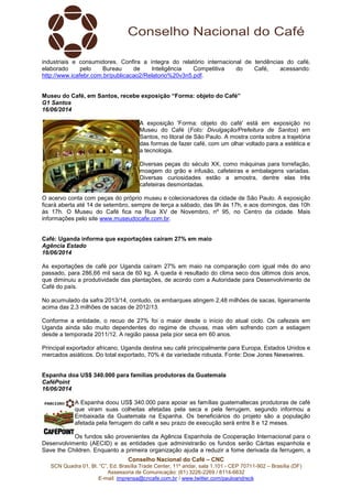 Conselho Nacional do Café – CNC
SCN Quadra 01, Bl. “C”, Ed. Brasília Trade Center, 11º andar, sala 1.101 - CEP 70711-902 – Brasília (DF)
Assessoria de Comunicação: (61) 3226-2269 / 8114-6632
E-mail: imprensa@cncafe.com.br / www.twitter.com/pauloandreck
industriais e consumidores. Confira a íntegra do relatório internacional de tendências do café,
elaborado pelo Bureau de Inteligência Competitiva do Café, acessando:
http://www.icafebr.com.br/publicacao2/Relatorio%20v3n5.pdf.
Museu do Café, em Santos, recebe exposição “Forma: objeto do Café”
G1 Santos
16/06/2014
A exposição 'Forma: objeto do café' está em exposição no
Museu do Café (Foto: Divulgação/Prefeitura de Santos) em
Santos, no litoral de São Paulo. A mostra conta sobre a trajetória
das formas de fazer café, com um olhar voltado para a estética e
a tecnologia.
Diversas peças do século XX, como máquinas para torrefação,
moagem do grão e infusão, cafeteiras e embalagens variadas.
Diversas curiosidades estão a amostra, dentre elas três
cafeteiras desmontadas.
O acervo conta com peças do próprio museu e colecionadores da cidade de São Paulo. A exposição
ficará aberta até 14 de setembro, sempre de terça a sábado, das 9h às 17h, e aos domingos, das 10h
às 17h. O Museu do Café fica na Rua XV de Novembro, nº 95, no Centro da cidade. Mais
informações pelo site www.museudocafe.com.br.
Café: Uganda informa que exportações caíram 27% em maio
Agência Estado
16/06/2014
As exportações de café por Uganda caíram 27% em maio na comparação com igual mês do ano
passado, para 286,66 mil saca de 60 kg. A queda é resultado do clima seco dos últimos dois anos,
que diminuiu a produtividade das plantações, de acordo com a Autoridade para Desenvolvimento de
Café do país.
No acumulado da safra 2013/14, contudo, os embarques atingem 2,48 milhões de sacas, ligeiramente
acima das 2,3 milhões de sacas de 2012/13.
Conforme a entidade, o recuo de 27% foi o maior desde o início do atual ciclo. Os cafezais em
Uganda ainda são muito dependentes do regime de chuvas, mas vêm sofrendo com a estiagem
desde a temporada 2011/12. A região passa pela pior seca em 60 anos.
Principal exportador africano, Uganda destina seu café principalmente para Europa, Estados Unidos e
mercados asiáticos. Do total exportado, 70% é da variedade robusta. Fonte: Dow Jones Newswires.
Espanha doa US$ 340.000 para famílias produtoras da Guatemala
CaféPoint
16/06/2014
A Espanha doou US$ 340.000 para apoiar as famílias guatemaltecas produtoras de café
que viram suas colheitas afetadas pela seca e pela ferrugem, segundo informou a
Embaixada da Guatemala na Espanha. Os beneficiários do projeto são a população
afetada pela ferrugem do café e seu prazo de execução será entre 8 e 12 meses.
Os fundos são provenientes da Agência Espanhola de Cooperação Internacional para o
Desenvolvimento (AECID) e as entidades que administrarão os fundos serão Cáritas espanhola e
Save the Children. Enquanto a primeira organização ajuda a reduzir a fome derivada da ferrugem, a
 
