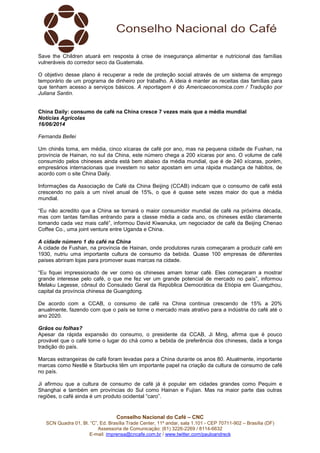 Conselho Nacional do Café – CNC
SCN Quadra 01, Bl. “C”, Ed. Brasília Trade Center, 11º andar, sala 1.101 - CEP 70711-902 – Brasília (DF)
Assessoria de Comunicação: (61) 3226-2269 / 8114-6632
E-mail: imprensa@cncafe.com.br / www.twitter.com/pauloandreck
Save the Children atuará em resposta à crise de insegurança alimentar e nutricional das famílias
vulneráveis do corredor seco da Guatemala.
O objetivo desse plano é recuperar a rede de proteção social através de um sistema de emprego
temporário de um programa de dinheiro por trabalho. A ideia é manter as receitas das famílias para
que tenham acesso a serviços básicos. A reportagem é do Americaeconomica.com / Tradução por
Juliana Santin.
China Daily: consumo de café na China cresce 7 vezes mais que a média mundial
Notícias Agrícolas
16/06/2014
Fernanda Bellei
Um chinês toma, em média, cinco xícaras de café por ano, mas na pequena cidade de Fushan, na
província de Hainan, no sul da China, este número chega a 200 xícaras por ano. O volume de café
consumido pelos chineses ainda está bem abaixo da média mundial, que é de 240 xícaras, porém,
empresários internacionais que investem no setor apostam em uma rápida mudança de hábitos, de
acordo com o site China Daily.
Informações da Associação de Café da China Beijing (CCAB) indicam que o consumo de café está
crescendo no país a um nível anual de 15%, o que é quase sete vezes maior do que a média
mundial.
“Eu não acredito que a China se tornará o maior consumidor mundial de café na próxima década,
mas com tantas famílias entrando para a classe média a cada ano, os chineses estão claramente
tomando cada vez mais café”, informou David Kiwanuka, um negociador de café da Beijing Chenao
Coffee Co., uma joint venture entre Uganda e China.
A cidade número 1 do café na China
A cidade de Fushan, na província de Hainan, onde produtores rurais começaram a produzir café em
1930, nutriu uma importante cultura de consumo da bebida. Quase 100 empresas de diferentes
países abriram lojas para promover suas marcas na cidade.
“Eu fiquei impressionado de ver como os chineses amam tomar café. Eles começaram a mostrar
grande interesse pelo café, o que me fez ver um grande potencial de mercado no país”, informou
Melaku Legesse, cônsul do Consulado Geral da República Democrática da Etiópia em Guangzhou,
capital da província chinesa de Guangdong.
De acordo com a CCAB, o consumo de café na China continua crescendo de 15% a 20%
anualmente, fazendo com que o país se torne o mercado mais atrativo para a indústria do café até o
ano 2020.
Grãos ou folhas?
Apesar da rápida expansão do consumo, o presidente da CCAB, Ji Ming, afirma que é pouco
provável que o café tome o lugar do chá como a bebida de preferência dos chineses, dada a longa
tradição do país.
Marcas estrangeiras de café foram levadas para a China durante os anos 80. Atualmente, importante
marcas como Nestlé e Starbucks têm um importante papel na criação da cultura de consumo de café
no país.
Ji afirmou que a cultura de consumo de café já é popular em cidades grandes como Pequim e
Shanghai e também em províncias do Sul como Hainan e Fujian. Mas na maior parte das outras
regiões, o café ainda é um produto ocidental “caro”.
 