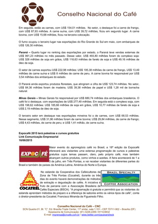 Conselho Nacional do Café – CNC
SCN Quadra 01, Bl. “C”, Ed. Brasília Trade Center, 11º andar, sala 1.101 - CEP 70711-902 – Brasília (DF)
Assessoria de Comunicação: (61) 3226-2269 / 8114-6632
E-mail: imprensa@cncafe.com.br / www.twitter.com/pauloandreck
Em seguida, estão as carnes, com US$ 154,01 milhões. No setor, o destaque foi a carne de frango,
com US$ 87,93 milhões. A carne suína, com US$ 39,72 milhões, ficou em segundo lugar. A carne
bovina, com US$ 15,68 milhões, ficou na terceira colocação.
O fumo ocupou o terceiro lugar nas exportações do Rio Grande do Sul em maio, com embarques de
US$ 126,30 milhões.
Paraná – Quarto lugar no ranking das exportações por estado, o Paraná teve vendas externas de
US$ 991,23 milhões no mês passado. Desse valor, US$ 493,80 milhões foram do complexo soja:
US$ 328 milhões de soja em grãos, US$ 116,63 milhões de farelo de soja e US$ 49,16 milhões de
óleo de soja.
O setor de carnes exportou US$ 222,98 milhões: US$ 195,38 milhões de carne de frango, US$ 13,49
milhões de carne suína e US$ 8 milhões de carne de peru. A carne bovina foi responsável por US$
3,54 milhões dos embarques do estado.
O Paraná ainda exportou produtos florestais, que atingiram a cifra de US$ 123,74 milhões. No setor,
US$ 84,36 milhões foram de madeira, US$ 39,38 milhões de papel e US$ 1,28 mil de borracha
natural.
Minas Gerais – Minas Gerais foi responsável por US$ 680,74 milhões dos embarques brasileiros. O
café foi o destaque, com exportações de US$ 277,49 milhões. Em seguida está o complexo soja, com
US$ 198,62 milhões: US$ 185,66 milhões de soja em grãos, US$ 10,77 milhões de farelo de soja e
US$ 2,19 milhões de óleo de soja.
O terceiro setor em destaque nas exportações mineiros foi o de carnes, com US$ 68,53 milhões.
Nesse segmento, US$ 31,96 milhões foram de carne bovina; US$ 29,84 milhões, de carne de frango;
US$ 4,43 milhões, de carne de peru; e US$ 1,41 milhão, de carne suína.
Expocafé 2015 terá palestras e cursos gratuitos
Link Comunicação Empresarial
16/06/2015
Maior evento do agronegócio café no Brasil, a 18ª edição da Expocafé
oferecerá aos visitantes uma extensa programação de cursos e palestras
gratuitos cujos temas passam, claro, pelo próprio café, mas também
alcançam outros produtos, como vinhos e azeites. A feira acontecerá de 1 a
3 de julho, em Três Pontas, e vai receber visitantes de diferentes partes do
Brasil e também de países da América Latina, América do Norte e Europa.
No estande da Cooperativa dos Cafeicultores da
Zona de Três Pontas (Cocatrel), durante os três
dias do evento haverá demonstrações de métodos
de extração e degustação de cafés. A iniciativa é
fruto de parceria com a Associação Brasileira de
Cafés Especiais (BSCA). “A programação é gratuita e permitirá que os visitantes do
estande aprendam métodos de preparo e a diferença de sabores entre os vários tipos de café”, conta
o diretor-presidente da Cocatrel, Francisco Miranda de Figueiredo Filho.
 