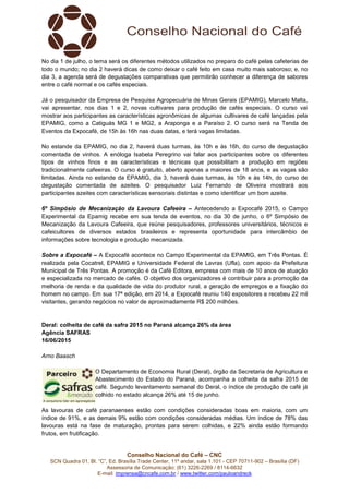 Conselho Nacional do Café – CNC
SCN Quadra 01, Bl. “C”, Ed. Brasília Trade Center, 11º andar, sala 1.101 - CEP 70711-902 – Brasília (DF)
Assessoria de Comunicação: (61) 3226-2269 / 8114-6632
E-mail: imprensa@cncafe.com.br / www.twitter.com/pauloandreck
No dia 1 de julho, o tema será os diferentes métodos utilizados no preparo do café pelas cafeterias de
todo o mundo; no dia 2 haverá dicas de como deixar o café feito em casa muito mais saboroso; e, no
dia 3, a agenda será de degustações comparativas que permitirão conhecer a diferença de sabores
entre o café normal e os cafés especiais.
Já o pesquisador da Empresa de Pesquisa Agropecuária de Minas Gerais (EPAMIG), Marcelo Malta,
vai apresentar, nos dias 1 e 2, novas cultivares para produção de cafés especiais. O curso vai
mostrar aos participantes as características agronômicas de algumas cultivares de café lançadas pela
EPAMIG, como a Catiguás MG 1 e MG2, a Araponga e a Paraíso 2. O curso será na Tenda de
Eventos da Expocafé, de 15h às 16h nas duas datas, e terá vagas limitadas.
No estande da EPAMIG, no dia 2, haverá duas turmas, às 10h e às 16h, do curso de degustação
comentada de vinhos. A enóloga Isabela Peregrino vai falar aos participantes sobre os diferentes
tipos de vinhos finos e as características e técnicas que possibilitam a produção em regiões
tradicionalmente cafeeiras. O curso é gratuito, aberto apenas a maiores de 18 anos, e as vagas são
limitadas. Ainda no estande da EPAMIG, dia 3, haverá duas turmas, às 10h e às 14h, do curso de
degustação comentada de azeites. O pesquisador Luiz Fernando de Oliveira mostrará aos
participantes azeites com características sensoriais distintas e como identificar um bom azeite.
6º Simpósio de Mecanização da Lavoura Cafeeira – Antecedendo a Expocafé 2015, o Campo
Experimental da Epamig recebe em sua tenda de eventos, no dia 30 de junho, o 6º Simpósio de
Mecanização da Lavoura Cafeeira, que reúne pesquisadores, professores universitários, técnicos e
cafeicultores de diversos estados brasileiros e representa oportunidade para intercâmbio de
informações sobre tecnologia e produção mecanizada.
Sobre a Expocafé – A Expocafé acontece no Campo Experimental da EPAMIG, em Três Pontas. É
realizada pela Cocatrel, EPAMIG e Universidade Federal de Lavras (Ufla), com apoio da Prefeitura
Municipal de Três Pontas. A promoção é da Café Editora, empresa com mais de 10 anos de atuação
e especializada no mercado de cafés. O objetivo dos organizadores é contribuir para a promoção da
melhoria de renda e da qualidade de vida do produtor rural, a geração de empregos e a fixação do
homem no campo. Em sua 17ª edição, em 2014, a Expocafé reuniu 140 expositores e recebeu 22 mil
visitantes, gerando negócios no valor de aproximadamente R$ 200 milhões.
Deral: colheita de café da safra 2015 no Paraná alcança 26% da área
Agência SAFRAS
16/06/2015
Arno Baasch
O Departamento de Economia Rural (Deral), órgão da Secretaria de Agricultura e
Abastecimento do Estado do Paraná, acompanha a colheita da safra 2015 de
café. Segundo levantamento semanal do Deral, o índice de produção de café já
colhido no estado alcança 26% até 15 de junho.
As lavouras de café paranaenses estão com condições consideradas boas em maioria, com um
índice de 91%, e as demais 9% estão com condições consideradas médias. Um índice de 78% das
lavouras está na fase de maturação, prontas para serem colhidas, e 22% ainda estão formando
frutos, em frutificação.
 