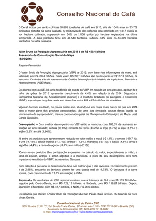 Conselho Nacional do Café – CNC
SCN Quadra 01, Bl. “C”, Ed. Brasília Trade Center, 11º andar, sala 1.101 - CEP 70711-902 – Brasília (DF)
Assessoria de Comunicação: (61) 3226-2269 / 8114-6632
E-mail: imprensa@cncafe.com.br / www.twitter.com/pauloandreck
O Deral indica que serão colhidas 68.895 toneladas de café em 2015, alta de 104% ante as 33.752
toneladas colhidas na safra passada. A produtividade dos cafezais está estimada em 1.547 quilos de
por hectare cultivado, superando em 54% os 1.008 quilos por hectare registrados na última
temporada. A área plantada ficou em 44.540 hectares, subindo 33% ante os 33.499 hectares
plantados na safra passada.
Valor Bruto da Produção Agropecuária em 2015 é de R$ 459,4 bilhões
Assessoria de Comunicação Social do Mapa
16/06/2015
Rayane Fernandes
O Valor Bruto da Produção Agropecuária (VBP) de 2015, com base nas informações de maio, está
estimado em R$ 459,4 bilhões. Deste valor, R$ 292,1 bilhões são das lavouras e R$ 167,3 bilhões, da
pecuária. Os dados são da Assessoria de Gestão Estratégica do Ministério da Agricultura, Pecuária e
Abastecimento (AGE/Mapa).
De acordo com a AGE, há uma tendência de queda do VBP em relação ao ano passado, apesar de a
safra de grãos de 2015 apresentar crescimento de 4,4% em relação à de 2014. Segundo a
Companhia Nacional de Abastecimento (Conab) e o Instituto Brasileiro de Geografia e Estatística
(IBGE), a produção de grãos neste ano deve ficar entre 202 e 204 milhões de toneladas.
“Apesar do bom resultado, os preços neste ano, situando-se em níveis mais baixos do que em 2014
para a maior parte dos produtos pesquisados, são uma das principais causas dessa queda do
faturamento da agropecuária”, disse o coordenador-geral de Planejamento Estratégico do Mapa, José
Garcia Gasques.
Desempenho – Com melhor desempenho no VBP estão a mamona, com 103,3% de aumento em
relação ao ano passado; cebola (60,8%); pimenta do reino (43,2%); o trigo (6,7%); a soja (3,5%); o
feijão (2,3%) e café (1,86%).
Já entre os produtos que apresentaram redução no valor estão a maçã (-21,1%); o tomate (-19,7 %);
a uva (-17,9%); batata-inglesa (-12,7%); laranja (-11,5%); mandioca (-5,1%); o cacau (4,8%); arroz e
algodão (-4,4%); a cana-de-açúcar (-3,8%) e o milho (-2,1%).
“Como esses produtos têm participação expressiva no cálculo do valor, especialmente o milho, a
cana-de-açúcar, laranja, o arroz, algodão e a mandioca, a piora de seu desempenho teve forte
impacto no resultado do VBP”, acrescentou Gasques.
Com relação à pecuária, o desempenho deve ser melhor que o das lavouras. O crescimento previsto
é de 2,98%, enquanto as lavouras devem ter uma queda real de -1,73%. O destaque é a carne
bovina, com crescimento de 11,3% em relação a 2014.
Regional – Os resultados do VBP regional mostram que a liderança do Sul, com R$ 133,78 bilhões;
seguido pelo Centro-Oeste, com R$ 122,12 bilhões, e Sudeste, com R$ 119,87 bilhões. Depois,
aparecem o Nordeste, com R$ 47,7 bilhões, e Norte, R$ 26,6 bilhões.
Os estados que lideram o Valor Bruto da Produção são São Paulo, Mato Grosso, Rio Grande do Sul e
Minas Gerais.
 