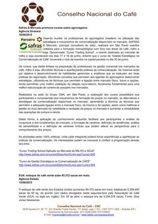 Conselho Nacional do Café – CNC
SCN Quadra 01, Bl. “C”, Ed. Brasília Trade Center, 11º andar, sala 1.101 - CEP 70711-902 – Brasília (DF)
Assessoria de Comunicação: (61) 3226-2269 / 8114-6632
E-mail: imprensa@cncafe.com.br / www.twitter.com/pauloandreck
Safras & Mercado promove cursos sobre agronegócio
Agência Girassol
16/06/2015
Visando auxiliar os profissionais do agronegócio brasileiro na utilização das
estratégias e mecanismos de comercialização disponíveis no mercado, SAFRAS
& Mercado, principal consultoria do setor, realizará em São Paulo eventos
voltados para a formação mercadológica com foco nas áreas de café, milho e
soja. Denominado “Curso Trading School”, o evento destinado ao mercado de
milho e soja acontecerá nos dias 17 e 18 de junho, entanto que o curso de “Gestão Estratégica na
Comercialização de Café” encerrará o ciclo de eventos na capital paulista no dia 30 de junho.
Os cursos, que darão ênfase na preparação de profissionais na gestão comercial nos mercados de
café, milho e soja, difundirão técnicas e aperfeiçoarão práticas de comercialização. Os mesmos terão
por objetivo o desenvolvimento de habilidades gerenciais e analíticas que se traduzam em boas
práticas de negociação, difundindo conceitos que permitam aos agentes do agronegócio desenvolver
estratégias, utilizando-se de técnicas que permitam a ligação entre mercado físico, futuro e opções.
Ainda permitirão uma melhor avaliação da relação risco-retorno, ferramenta fundamental para uma
melhor estruturação de carteira de posições nos mercados.
Realizados na sede do Grupo CMA, em São Paulo, a realização dos cursos possibilitará aos
participantes a compreensão dos mecanismos de formação de preços no mercado, as alternativas e
estratégias de comercialização disponíveis no mercado; aprenderão a dominar as técnicas que
permitem a adequada ligação entre o mercado físico, de futuros e de opções, assim como melhorar a
gestão do risco derivado da volatilidade e oscilação de preços no mercado e aumentar a rentabilidade
nas operações de compra e venda.
Desta forma, a aplicação do conhecimento adquirido facilitará aos participantes a análise da
conjuntura e dos fundamentos de mercado, a formação de cenários, definição de tendências, análise
de sensibilidade e a definição de variáveis críticas que podem alterar as perspectivas para o
comportamento dos preços.
As atividades serão 100% práticas, onde cada integrante poderá trocar experiências e aperfeiçoar as
práticas de comercialização. Os interessados podem se inscrever e conferir a programação através
dos links:
“Curso Trading School Aplicado ao Mercado de MILHO e SOJA”
http://www.safras.com.br/cursos/DescritivoCurso.asp?curso=295
“Curso de Gestão Estratégica na Comercialização de CAFÉ”
http://www.safras.com.br/cursos/DescritivoCurso.asp?curso=284
EUA: estoque de café verde sobe 85.372 sacas em maio
Agência Estado
15/06/2015
O estoque de café verde dos Estados Unidos aumentou 85.372 sacas em maio, totalizando 5.289.450
sacas de 60 kg, de acordo com dados divulgados nesta segunda-feira pela Associação de Café
Verde (GCA, na sigla em inglês). Em 30 de abril, o estoque era de 5.204.078 sacas. Fonte: Dow
Jones Newswires.
 