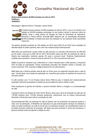 Conselho Nacional do Café – CNC
SCN Quadra 01, Bl. “C”, Ed. Brasília Trade Center, 11º andar, sala 1.101 - CEP 70711-902 – Brasília (DF)
Assessoria de Comunicação: (61) 3226-2269 / 8114-6632
E-mail: imprensa@cncafe.com.br / www.twitter.com/pauloandreck
Quênia deve produzir 45.000 toneladas de café em 2015
CaféPoint
16/06/2015
Reportagem: Agência Xinhua / Tradução: Juliana Santin
O Quênia deverá produzir 45.000 toneladas de café em 2015, o que é um declínio com
relação às 49.000 toneladas produzidas no ano anterior devido à natureza cíclica da
colheita, disse o chefe interino da Direção de Café da Autoridade de Agricultura,
Alimentos e Pesca (AFFA), Grenville Melli. Segundo ele, as exportações alcançarão
46.000 toneladas à medida que parte dos estoques do ano passado serão exportados
nesse ano.
“Os ganhos deverão aumentar de 190 milhões em 2014 para US$ 210 em 2015 como resultado da
desvalorização do xelim queniano, bem como dos maiores preços internacionais”.
Melli disse que atualmente o preço médio do café queniano no mercado internacional é de US$ 200
por 50 quilos, mais que os US$ 150 em 2014. Ele também disse que 95% da produção de café do
Quênia são exportados, deixando apenas 5% para o consumo local. “Estamos implementando
medidas para aumentar o consumo local de café de 5% a 10% nos próximos três anos”.
Dados do governo indicaram que a Alemanha é o maior mercado para o café queniano, comprando
25% de todas as exportações. Outros importantes mercados são Estados Unidos e Canadá, que
juntos consomem 16%, enquanto a Bélgica absorve 6% do café queniano.
Melli disse que o Quênia também está de olho na China como um potencial mercado para o café do
país. “Vamos fazer uma missão de exploração em novembro para avaliar os padrões de consumo do
mercado chinês”.
O café contribui com 1% do Produto Interno Bruto (PIB) do país. O Quênia tem tradicionalmente
exportado café semi-processado à medida que pouca adição de valor é obtida no país.
Para impulsionar os ganhos da indústria, o governo também liberou a moagem e a comercialização
de café.
O gerente interino da Direção de Café, Enosh Akuma, disse que a área de produção de café caiu de
170.000 hectares para 110.000 hectares atualmente, adicionando que os preços internacionais
flutuantes contribuíram para reduzir a produção de café.
Aproximadamente 60% da produção de café do Quênia vem de produtores de pequena escala e o
resto vem de plantações. O Ministério da Agricultura do país está lançando serviços de extensão a
todas as áreas produtoras de café de forma que os produtores possam ser sensibilizados sobre as
principais técnicas modernas de produção. Ele disse que para aumentar a renda dos produtores, o
governo também está encorajando a adição de valor.
 