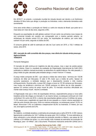 Conselho Nacional do Café – CNC
SCN Quadra 01, Bl. “C”, Ed. Brasília Trade Center, 11º andar, sala 1.101 - CEP 70711-902 – Brasília (DF)
Assessoria de Comunicação: (61) 3226-2269 / 8114-6632
E-mail: imprensa@cncafe.com.br / www.twitter.com/pauloandreck
Em 2016/17, no entanto, a produção mundial de robusta deverá cair devido a um fenômeno
climático El Nino forte que atingiu a produção na Indonésia, onde a demanda doméstica está
aumentando.
Uma seca ainda afetou a produção do Vietnã e a safra de robusta do Brasil, que pode ser a
mais baixa em mais de dez anos, segundo a OIC.
Enquanto as exportações de café globais subiram 0,2 por cento nos primeiros nove meses do
ano comercial iniciado em outubro, em comparação com o mesmo período anterior, os
embarques de robusta caíram 6,5 por cento. As exportações de arábica, por outro lado,
subiram 4,6 por cento, segundo os dados da OIC.
O consumo global de café foi estimada em alta de 2 por cento em 2015, a 152,1 milhões de
sacas, ante 2014.
OIC: mercado de café consolida alta dos preços, mas oferta de robusta ainda preocupa
Agência Estado
16/08/2016
Fernando Nakagawa
O mercado de café continua em trajetória de alta dos preços, mas o vigor da subida parece
menos intenso. Esse é o resultado da avaliação da Organização Internacional do Café (OIC)
publicada no relatório mensal anunciado na sexta-feira na capital britânica. No mês passado, o
preço médio do grão calculado pela entidade atingiu o maior nível em 17 meses.
O preço médio composto da OIC - que calcula a média dos vários tipos - terminou em 132,98
centavos de dólar por libra-peso. O valor é 6% maior que a média de junho. Apesar do
aumento expressivo, a entidade destaca que o desempenho durante o mês mostrou
enfraquecimento. Durante julho, o preço OIC chegou a tocar os 137,36 centavos por libra-peso,
mas mudou de tendência e terminou em 129,40 centavos no último dia do mês passado -
apenas 0,5 centavo acima do preço inicial de julho. "O mercado encontrou dificuldade em
manter esse avanço inicial", resume a entidade.
A Organização nota que o ritmo de exportações diminuiu, especialmente porque a nova safra
brasileira ainda não chegou ao mercado. E, ao mesmo tempo, os estoques continuam em nível
confortável. Em junho de 2016 o volume das exportações globais somou 9 milhões de sacas,
11,2% menos que o registrado em igual mês do ano passado e o menor volume exportado no
mês de junho durante seis anos. Entre os maiores produtores, os embarques caíram 10,2% no
Brasil, diminuíram 7,4% na Colômbia e despencaram 62,9% na Indonésia. O Vietnã, por sua
vez, teve ligeiro aumento de 0,4%.
Projeção
No relatório, a entidade atualizou a estimativa de produção para a safra 2015/16. A OIC reduziu
ligeiramente a estimativa de 144,7 milhões de sacas para 143,3 milhões. "A nova estimativa se
deve sobretudo a uma redução acentuada da produção prevista no México, que passa de 3,9
milhões a 2,8 milhões de sacas, e a uma revisão mais modesta da estimativa da produção da
Nicarágua, para 1,8 milhão", cita o documento. Produtores mexicanos ainda têm sofrido com a
 
