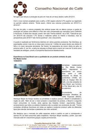 Conselho Nacional do Café – CNC
SCN Quadra 01, Bl. “C”, Ed. Brasília Trade Center, 11º andar, sala 1.101 - CEP 70711-902 – Brasília (DF)
Assessoria de Comunicação: (61) 3226-2269 / 8114-6632
E-mail: imprensa@cncafe.com.br / www.twitter.com/pauloandreck
ferrugem que reduziu a produção do país em mais de um terço desde a safra 2012/13.
Com o novo número projetado para a safra, a OIC espera volume 0,7% superior ao registrado
no período cafeeiro anterior. "Ainda assim, inferior aos volumes produzidos em 2012/13 e
2013/14".
Por tipo de grão, o volume projetado dos arábica quase não se alterou porque a queda da
produção em países como México e Peru tem sido compensada por mercados como Colômbia
e Honduras. A oferta dos robusta, porém, tem sido "menos estável", diz a OIC. "Calcula-se que
em 2015/16 ela crescerá 1,7% devido a melhores safras no Vietnã e Indonésia, mas as
perspectivas para 2016/17 são menos positivas", cita o documento.
A queda é explicada por fenômenos distintos em vários grandes produtores. Na Indonésia, as
exportações caíram mais de um terço para menos de 1 milhão de sacas devido aos efeitos El
Niño e à maior demanda doméstica. No Vietnã, há expectativa de menor oferta do grão na
próxima safra. E, por fim, a safra de robustas no Brasil será a menor em mais de 10 anos como
resultado de estiagem, prevê a Companhia Nacional de Abastecimento.
Experiência na Casa Brasil com a qualidade de um produto símbolo do país
Rio Media Center
15/08/2016
Jornalistas credenciados
no Rio Media Center
(RMC) degustaram e
aprenderam um pouco
mais sobre o café
produzido no Brasil, na
quarta-feira (10/08), em
visita ao Espaço Arte do
Café, uma das atrações da
Casa Brasil, que funciona
no Píer Mauá até o dia 18
de setembro.
Ex-presidente da
Associação Brasileira de
Cafés Especiais (BSCA),
Henrique Sloper de Araújo recebeu os jornalistas e explicou porque o Brasil é considerado a
nação do café. “Além de ser o maior produtor e exportador do produto, o Brasil é o segundo
maior consumidor no mundo, atrás apenas dos Estados Unidos”, argumentou Sloper,
acrescentando que todos os estados brasileiros são ou podem ser produtores de café. “Temos
condições climáticas favoráveis em todas as regiões e podemos produzir cafés de diferentes
tipos para atender demandas e paladares dos mais variáveis”.
Ele destacou que o mercado de cafés especiais ainda é restrito no país e corresponde a
apenas 5% do total consumido pelos brasileiros. Henrique Sloper ressaltou, porém, que este
mercado está em crescimento graças a ações promocionais.
 