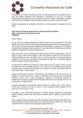 Conselho Nacional do Café – CNC
SCN Quadra 01, Bl. “C”, Ed. Brasília Trade Center, 11º andar, sala 1.101 - CEP 70711-902 – Brasília (DF)
Assessoria de Comunicação: (61) 3226-2269 / 8114-6632
E-mail: imprensa@cncafe.com.br / www.twitter.com/pauloandreck
No Espaço Arte do Café, os jornalistas provaram um café especial feito no sul de Minas Gerais,
uma das regiões produtoras mais tradicionais e premiadas do país. “É um produto
surpreendente que resulta de um modo peculiar de plantio, colheita e torrefação”, comentou
Byron Holcomb, da Nobletree Coffee, empresa americana que há três anos atua no Brasil.
Depois da degustação, os jornalistas percorreram os outros espaços de exposição da Casa
Brasil.
Valor bruto da produção agropecuária em 2016 soma R$ 516,4 bilhões
Mapa - Assessoria de comunicação social
16/08/2016
Viviane Novaes
O valor bruto da produção agropecuária (VBP) para este ano está estimado em R$ 516,4
bilhões. Os números levam em conta o faturamento dos principais produtos da agropecuária no
mês de julho. Do total, as lavouras representam R$ 338 bilhões, e a pecuária, 178,4 bilhões.
Os dados foram divulgados nesta quinta-feira (11) pela Secretaria de Política Agrícola (SPA) do
Ministério da Agricultura, Pecuária e Abastecimento.
Entre os produtos com bom desempenho, estão a banana (+33,4%), batata-inglesa (+26,1%),
cacau (+13,3 %), café (+13,4%), feijão (+11,2%), trigo (+29,6%), maçã (+11,9 %) e soja (+3%).
“Esses resultados se devem, em alguns casos, a aumento de preço, por conta da queda de
produção e, em outros, ao crescimento da quantidade produzida”, diz o coordenador-geral de
Estudos e Análises da SPA, José Gasques.
O crescimento do VBP da soja ocorreu em razão da alta de 3,9% no preço, mesmo com uma
diminuição de 0,9% na produção deste ano. “Já no café, há uma combinação de expectativas
de melhor safra e de preços mais elevados para o arábica e o conilon. Isto também pode ser
observado no trigo”, avalia Gasques.
Apesar da alta de vários produtos, o VBP total teve uma redução de 2,3% em relação ao ano
passado. O principal motivo foi a queda no rendimento das lavouras devido a problemas
climáticos (chuva, seca e altas temperaturas). Segundo a Companhia Nacional de
Abastecimento (Conab), os grãos tiveram diminuição média de 9,5% na produção e de 10% na
produtividade, em relação a 2015.
No grupo de produtos que apresentam valores menores em relação a 2015, estão tomate (-
47,2%), fumo (-27,5%), uva (-19,4 %), arroz (-17,3%), mandioca (-15,6%), laranja (-12,7%),
carne suína (-13%) e leite (-10,7%).
Por região, o maior VBP continua sendo do Sul (R$151 bilhões), seguido do Centro-Oeste
(R$143,2 bilhões), Sudeste (R$ 138,8) bilhões, Nordeste (R$ 45,5 bilhões) e Norte (R$ 29,8
bilhões).
Entre os estados, Mato Grosso lidera com R$ 72,4 bilhões. Depois vem São Paulo (R$ 70,6 bi),
Paraná (R$ 66,3 bi), Minas Gerais (R$ 57,6 bi) e Rio Grande do Sul (R$ 56,4 bi). Juntos, eles
respondem 62,6% do valor bruto da produção agropecuária do país.
 