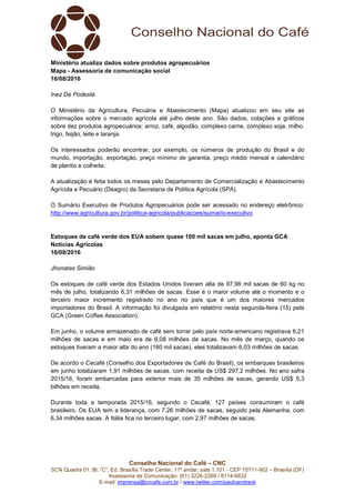 Conselho Nacional do Café – CNC
SCN Quadra 01, Bl. “C”, Ed. Brasília Trade Center, 11º andar, sala 1.101 - CEP 70711-902 – Brasília (DF)
Assessoria de Comunicação: (61) 3226-2269 / 8114-6632
E-mail: imprensa@cncafe.com.br / www.twitter.com/pauloandreck
Ministério atualiza dados sobre produtos agropecuários
Mapa - Assessoria de comunicação social
16/08/2016
Inez De Podestà
O Ministério da Agricultura, Pecuária e Abastecimento (Mapa) atualizou em seu site as
informações sobre o mercado agrícola até julho deste ano. São dados, cotações e gráficos
sobre dez produtos agropecuários: arroz, café, algodão, complexo carne, complexo soja, milho,
trigo, feijão, leite e laranja.
Os interessados poderão encontrar, por exemplo, os números de produção do Brasil e do
mundo, importação, exportação, preço mínimo de garantia, preço médio mensal e calendário
de plantio e colheita.
A atualização é feita todos os meses pelo Departamento de Comercialização e Abastecimento
Agrícola e Pecuário (Deagro) da Secretaria de Política Agrícola (SPA).
O Sumário Executivo de Produtos Agropecuários pode ser acessado no endereço eletrônico:
http://www.agricultura.gov.br/politica-agricola/publicacoes/sumario-executivo
Estoques de café verde dos EUA sobem quase 100 mil sacas em julho, aponta GCA
Notícias Agrícolas
16/08/2016
Jhonatas Simião
Os estoques de café verde dos Estados Unidos tiveram alta de 97,96 mil sacas de 60 kg no
mês de julho, totalizando 6,31 milhões de sacas. Esse é o maior volume até o momento e o
terceiro maior incremento registrado no ano no país que é um dos maiores mercados
importadores do Brasil. A informação foi divulgada em relatório nesta segunda-feira (15) pela
GCA (Green Coffee Association).
Em junho, o volume armazenado de café sem torrar pelo país norte-americano registrava 6,21
milhões de sacas e em maio era de 6,08 milhões de sacas. No mês de março, quando os
estoques tiveram a maior alta do ano (160 mil sacas), eles totalizavam 6,03 milhões de sacas.
De acordo o Cecafé (Conselho dos Exportadores de Café do Brasil), os embarques brasileiros
em junho totalizaram 1,91 milhões de sacas, com receita de US$ 297,2 milhões. No ano safra
2015/16, foram embarcadas para exterior mais de 35 milhões de sacas, gerando US$ 5,3
bilhões em receita.
Durante toda a temporada 2015/16, segundo o Cecafé, 127 países consumiram o café
brasileiro. Os EUA tem a liderança, com 7,26 milhões de sacas, seguido pela Alemanha, com
6,34 milhões sacas. A Itália fica no terceiro lugar, com 2,97 milhões de sacas.
 