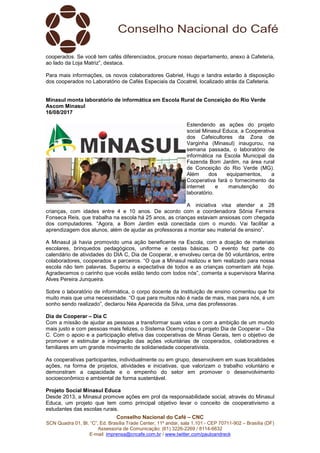 Conselho Nacional do Café – CNC
SCN Quadra 01, Bl. “C”, Ed. Brasília Trade Center, 11º andar, sala 1.101 - CEP 70711-902 – Brasília (DF)
Assessoria de Comunicação: (61) 3226-2269 / 8114-6632
E-mail: imprensa@cncafe.com.br / www.twitter.com/pauloandreck
cooperados. Se você tem cafés diferenciados, procure nosso departamento, anexo à Cafeteria,
ao lado da Loja Matriz”, destaca.
Para mais informações, os novos colaboradores Gabriel, Hugo e Iandra estarão à disposição
dos cooperados no Laboratório de Cafés Especiais da Cocatrel, localizado atrás da Cafeteria.
Minasul monta laboratório de informática em Escola Rural de Conceição do Rio Verde
Ascom Minasul
16/08/2017
Estendendo as ações do projeto
social Minasul Educa, a Cooperativa
dos Cafeicultores da Zona de
Varginha (Minasul) inaugurou, na
semana passada, o laboratório de
informática na Escola Municipal da
Fazenda Bom Jardim, na área rural
de Conceição do Rio Verde (MG).
Além dos equipamentos, a
Cooperativa fará o fornecimento da
internet e manutenção do
laboratório.
A iniciativa visa atender a 28
crianças, com idades entre 4 e 10 anos. De acordo com a coordenadora Sônia Ferreira
Fonseca Reis, que trabalha na escola há 25 anos, as crianças estavam ansiosas com chegada
dos computadores. “Agora, a Bom Jardim está conectada com o mundo. Vai facilitar a
aprendizagem dos alunos, além de ajudar as professoras a montar seu material de ensino”.
A Minasul já havia promovido uma ação beneficente na Escola, com a doação de materiais
escolares, brinquedos pedagógicos, uniforme e cestas básicas. O evento fez parte do
calendário de atividades do DIA C, Dia de Cooperar, e envolveu cerca de 50 voluntários, entre
colaboradores, cooperados e parceiros. “O que a Minasul realizou e tem realizado para nossa
escola não tem palavras. Superou a expectativa de todos e as crianças comentam até hoje.
Agradecemos o carinho que vocês estão tendo com todos nós”, comenta a supervisora Marina
Alves Pereira Junqueira.
Sobre o laboratório de informática, o corpo docente da instituição de ensino comentou que foi
muito mais que uma necessidade. “O que para muitos não é nada de mais, mas para nós, é um
sonho sendo realizado”, declarou Néa Aparecida da Silva, uma das professoras.
Dia de Cooperar – Dia C
Com a missão de ajudar as pessoas a transformar suas vidas e com a ambição de um mundo
mais justo e com pessoas mais felizes, o Sistema Ocemg criou o projeto Dia de Cooperar – Dia
C. Com o apoio e a participação efetiva das cooperativas de Minas Gerais, tem o objetivo de
promover e estimular a integração das ações voluntárias de cooperados, colaboradores e
familiares em um grande movimento de solidariedade cooperativista.
As cooperativas participantes, individualmente ou em grupo, desenvolvem em suas localidades
ações, na forma de projetos, atividades e iniciativas, que valorizam o trabalho voluntário e
demonstram a capacidade e o empenho do setor em promover o desenvolvimento
socioeconômico e ambiental de forma sustentável.
Projeto Social Minasul Educa
Desde 2013, a Minasul promove ações em prol da responsabilidade social, através do Minasul
Educa, um projeto que tem como principal objetivo levar o conceito de cooperativismo a
estudantes das escolas rurais.
 