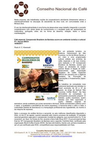 Conselho Nacional do Café – CNC
SCN Quadra 01, Bl. “C”, Ed. Brasília Trade Center, 11º andar, sala 1.101 - CEP 70711-902 – Brasília (DF)
Assessoria de Comunicação: (61) 3226-2269 / 8114-6632
E-mail: imprensa@cncafe.com.br / www.twitter.com/pauloandreck
Nesta proposta, são trabalhadas noções de cooperativismo abordando diretamente valores e
interdisciplinaridade na educação de estudantes da área rural, em comunidades onde a
Minasul atua.
O uso da interdisciplinaridade é uma forma de desenvolver esse trabalho integrando o conceito
cooperativismo com várias áreas de conhecimento e o resultado pode ser apresentado na
matemática, português, artes, etc na forma de desenho, redação, teatro e outras
manifestações.
Café especial: Campeonato Brasileiro de Baristas ocorre em ambiente turístico e cultural
P1 / Ascom BSCA
16/08/2017
Paulo A. C. Kawasaki
Em um ambiente turístico, na
Estância Hidromineral de São
Lourenço, no Sul de Minas Gerais, e
em meio a uma programação
cultural voltada aos amantes de
cafés especiais e de boa música,
será realizado o 16º Campeonato
Brasileiro de Baristas, evento que
integra as atividades do projeto
setorial “Brasil. A Nação do Café”,
desenvolvido pela Associação
Brasileira de Cafés Especiais
(BSCA) em parceria com a Agência
Brasileira de Promoção de
Exportações e Investimentos (Apex-
Brasil).
Os trabalhos da competição mais
tradicional destinada aos baristas no
Brasil ocorrerão de 25 a 27 de
agosto, ao longo do festival “São
Lourenço Coffee Music”. Na fase
eliminatória da competição, os
participantes precisarão preparar 12
bebidas: quatro expressos, quatro
bebidas com leite vaporizado e
quatro bebidas originais de
assinatura, sendo avaliados por juízes sensoriais e técnicos. Serão considerados critérios como
o sabor, a qualidade e persistência da crema (expresso), a harmonia entre o café e o leite, a
criatividade (bebida de assinatura) e a manipulação profissional dos ingredientes, do moinho e
da máquina de expresso.
Após o processo de análise técnica e sensorial, os seis melhores classificados disputarão o
título, no dia 27 de agosto, quando passarão pelo mesmo processo de avaliação. O campeão
nacional garantirá vaga para o campeonato mundial da categoria, que ocorrerá entre 9 e 12 de
novembro, em Seul, na Coreia do Sul, durante a feira Café Show 2017. O juiz principal da fase
final do 16º Campeonato Brasileiro de Baristas será o japonês Yoshihito Kato, certificado pela
organização World Coffee Events (WCE). Na fase eliminatória, Danilo Lodi, primeiro brasileiro a
ser um juiz certificado pela WCE, compartilhará essa responsabilidade com Kato.
 