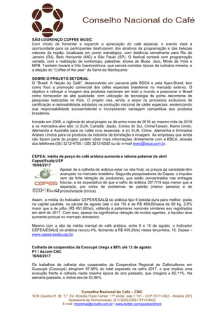 Conselho Nacional do Café – CNC
SCN Quadra 01, Bl. “C”, Ed. Brasília Trade Center, 11º andar, sala 1.101 - CEP 70711-902 – Brasília (DF)
Assessoria de Comunicação: (61) 3226-2269 / 8114-6632
E-mail: imprensa@cncafe.com.br / www.twitter.com/pauloandreck
SÃO LOURENÇO COFFEE MUSIC
Com intuito de fomentar e expandir a apreciação do café especial, o evento dará a
oportunidade para os participantes desfrutarem dos atrativos da programação e das belezas
naturais da região, localizada em ponto estratégico, com distância semelhante para Rio de
Janeiro (RJ), Belo Horizonte (MG) e São Paulo (SP). O festival contará com programação
variada, com a realização de workshops, palestras, shows de Blues, Jazz, Moda de Viola e
MPB. Também haverá a Vila Gastronômica, que servirá comidas típicas da culinária mineira, e
a eleição do “Coffee of the year” da Serra da Mantiqueira.
SOBRE O PROJETO SETORIAL
O “Brasil. A Nação do Café”, desenvolvido em parceria pela BSCA e pela Apex-Brasil, tem
como foco a promoção comercial dos cafés especiais brasileiros no mercado externo. O
objetivo é reforçar a imagem dos produtos nacionais em todo o mundo e posicionar o Brasil
como fornecedor de alta qualidade, com utilização de tecnologia de ponta decorrente de
pesquisas realizadas no País. O projeto visa, ainda, a expor os processos exclusivos de
certificação e rastreabilidade adotados na produção nacional de cafés especiais, evidenciando
sua responsabilidade socioambiental e incorporando vantagem competitiva aos produtos
brasileiros.
Iniciado em 2008, a vigência do atual projeto se dá entre maio de 2016 ao mesmo mês de 2018
e os mercados-alvo são: (i) EUA, Canadá, Japão, Coreia do Sul, China/Taiwan, Reino Unido,
Alemanha e Austrália para os cafés crus especiais; e (ii) EUA, China, Alemanha e Emirados
Árabes Unidos para os produtos da indústria de torrefação e moagem. As empresas que ainda
não fazem parte do projeto podem obter mais informações diretamente com a BSCA, através
dos telefones (35) 3212-4705 / (35) 3212-6302 ou do e-mail exec@bsca.com.br.
CEPEA: média de preço do café arábica aumenta e retoma patamar de abril
Cepea/Esalq USP
16/08/2017
Apesar de a colheita de arábica estar na reta final, os preços da variedade têm
avançado no mercado brasileiro. Segundo pesquisadores do Cepea, o impulso
vem da forte retração de produtores, que estão concentrados nas entregas
futuras, e da expectativa de que a safra de arábica 2017/18 seja menor que a
esperada, por conta de problemas de padrão (menor peneira) e de
produtividade (broca).
Assim, a média do Indicador CEPEA/ESALQ do arábica tipo 6 bebida dura para melhor, posto
na capital paulista, na parcial de agosto (até o dia 15) é de R$ 469,60/saca de 60 kg, 3,9%
maior que a de julho (R$ 451,90/sc), voltando a patamares nominais similares aos registrados
em abril de 2017. Com isso, apesar da significativa retração de muitos agentes, a liquidez teve
aumento pontual no mercado doméstico.
Mesmo com a alta da média mensal do café arábica, entre 8 e 15 de agosto, o Indicador
CEPEA/ESALQ do arábica recuou 4%, fechando a R$ 459,26/sc nessa terça-feira, 15. Cepea –
www.cepea.esalq.usp.br
Colheita de cooperados da Cooxupé chega a 88% até 12 de agosto
P1 / Ascom CNC
16/08/2017
Os trabalhos de colheita dos cooperados da Cooperativa Regional de Cafeicultores em
Guaxupé (Cooxupé) atingiram 87,96% do total esperado na safra 2017, o que implica uma
evolução frente à colheita nesta mesma época do ano passado, que chegara a 82,11%. Na
semana passada, o índice era de 82,86%.
 