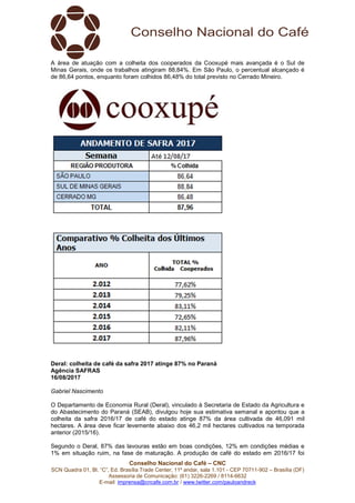 Conselho Nacional do Café – CNC
SCN Quadra 01, Bl. “C”, Ed. Brasília Trade Center, 11º andar, sala 1.101 - CEP 70711-902 – Brasília (DF)
Assessoria de Comunicação: (61) 3226-2269 / 8114-6632
E-mail: imprensa@cncafe.com.br / www.twitter.com/pauloandreck
A área de atuação com a colheita dos cooperados da Cooxupé mais avançada é o Sul de
Minas Gerais, onde os trabalhos atingiram 88,84%. Em São Paulo, o percentual alcançado é
de 86,64 pontos, enquanto foram colhidos 86,48% do total previsto no Cerrado Mineiro.
Deral: colheita de café da safra 2017 atinge 87% no Paraná
Agência SAFRAS
16/08/2017
Gabriel Nascimento
O Departamento de Economia Rural (Deral), vinculado à Secretaria de Estado da Agricultura e
do Abastecimento do Paraná (SEAB), divulgou hoje sua estimativa semanal e apontou que a
colheita da safra 2016/17 de café do estado atinge 87% da área cultivada de 46,091 mil
hectares. A área deve ficar levemente abaixo dos 46,2 mil hectares cultivados na temporada
anterior (2015/16).
Segundo o Deral, 87% das lavouras estão em boas condições, 12% em condições médias e
1% em situação ruim, na fase de maturação. A produção de café do estado em 2016/17 foi
 