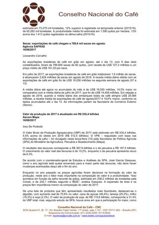 Conselho Nacional do Café – CNC
SCN Quadra 01, Bl. “C”, Ed. Brasília Trade Center, 11º andar, sala 1.101 - CEP 70711-902 – Brasília (DF)
Assessoria de Comunicação: (61) 3226-2269 / 8114-6632
E-mail: imprensa@cncafe.com.br / www.twitter.com/pauloandreck
estimada em 73,270 mil toneladas, 12% superior à registrada na temporada anterior (2015/16),
de 65,282 mil toneladas. A produtividade média foi estimada em 1.590 quilos por hectare, 13%
acima dos 1.413 quilos registrados na última safra (2015/16).
Secex: exportações de café chegam a 789,6 mil sacas em agosto
Agência SAFRAS
16/08/2017
Lessandro Carvalho
As exportações brasileiras de café em grão em agosto, até o dia 13, com 9 dias úteis
contabilizados, foram de 789.600 sacas de 60 quilos, com receita de US$ 127,3 milhões e um
preço médio de US$ 161,20 por saca.
Em julho de 2017, as exportações brasileiras de café em grão totalizaram 1,6 milhão de sacas,
e alcançaram 2,624 milhões de sacas em agosto de 2016. A receita média diária obtida com as
exportações de café em grão foi de US$ 16,036 milhões na segunda semana de agosto (07 a
13).
A média diária até agora no acumulado do mês é de US$ 16,555 milhões, 14,5% maior no
comparativo com a média diária de julho de 2017, que foi de US$ 14,458 milhões. Em relação a
agosto de 2016, quando a média diária dos embarques totais de café atingira US$ 20,584
milhões, a receita média de exportações de café de agosto/2017 é 19,6% menor, conforme os
dados acumulados até o dia 13. As informações partem da Secretaria de Comércio Exterior
(Secex).
Valor da produção de 2017 é atualizado em R$ 535,4 bilhões
Ascom Mapa
16/08/2017
Inez De Podestà
O Valor Bruto da Produção Agropecuária (VBP) de 2017 está estimado em R$ 535,4 bilhões,
4,5% acima do obtido em 2016 (R$ 512,5 bilhões). O VPB – reajustado com base nas
informações de julho – foi divulgado nesta terça-feira (15) pela Secretaria de Política Agrícola
(SPA) do Ministério da Agricultura, Pecuária e Abastecimento (Mapa).
O resultado das lavouras corresponde a R$ 367,9 bilhões e o da pecuária a R$ 167,5 bilhões.
O crescimento do valor real das lavouras é de 10,2%, enquanto o da pecuária apresenta recuo
de 6,3%.
De acordo com o coordenador-geral de Estudos e Análises da SPA, José Garcia Gasques,
como o ano agrícola está quase encerrado para a maior parte das lavouras, não deve haver
mudanças acentuadas daqui até o fim do ano.
Enquanto no ano passado os preços agrícolas foram decisivos na formação do valor da
produção, neste ano o fator mais importante na composição do valor é a produtividade. “Isso
acontece em função da safra recorde de grãos, estimada em 238,2 milhões de toneladas pela
Conab, e de 242,1 milhões segundo o IBGE”, analisa Gasques. A expansão de área e os
preços têm importância menor na composição do valor de 2017.
De uma lista de produtos que têm apresentado resultados mais favoráveis, destacam-se o
algodão, com aumento real de 75,6% no valor, cana de açúcar (46,4%), laranja (25,2%), milho
(19,3%) e soja (2,3%). O valor da produção de soja, de R$ 115,6 bilhões, corresponde a 31,4%
do VBP total, mas, segundo estudo da SPA, houve anos em que a participação foi maior, como
 