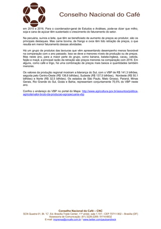 Conselho Nacional do Café – CNC
SCN Quadra 01, Bl. “C”, Ed. Brasília Trade Center, 11º andar, sala 1.101 - CEP 70711-902 – Brasília (DF)
Assessoria de Comunicação: (61) 3226-2269 / 8114-6632
E-mail: imprensa@cncafe.com.br / www.twitter.com/pauloandreck
em 2015 e 2016. Para o coordenador-geral de Estudos e Análises, pode-se dizer que milho,
soja e cana de açúcar têm sustentado o crescimento do faturamento do setor.
Na pecuária, suínos e leite, que têm se beneficiado de aumento de preços ao produtor, são os
principais destaques. Mas carne bovina, de frango e ovos têm tido retração de preços, o que
resulta em menor faturamento dessas atividades.
Há um grupo de produtos das lavouras que vêm apresentando desempenho menos favorável
na comparação com o ano passado. Isso se deve a menores níveis de produção ou de preços.
Mas neste ano, para a maior parte do grupo, como banana, batata-inglesa, cacau, cebola,
feijão e maçã, a principal razão da retração são preços menores na comparação com 2016. Em
alguns, como café e trigo, há uma combinação de preços mais baixos e quantidades também
menores.
Os valores da produção regional mostram a liderança do Sul, com o VBP de R$ 141,3 bilhões,
seguida pelo Centro-Oeste (R$ 138,6 bilhões), Sudeste (R$ 137,5 bilhões), Nordeste (R$ 50,1
bilhões) e Norte (R$ 32,5 bilhões). Os estados de São Paulo, Mato Grosso, Paraná, Minas
Gerais, Rio Grande do Sul, Goiás e Bahia, representam conjuntamente 70,5% do VBP neste
ano.
Confira o endereço do VBP no portal do Mapa: http://www.agricultura.gov.br/assuntos/politica-
agricola/valor-bruto-da-producao-agropecuaria-vbp
 