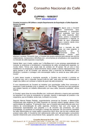 Conselho Nacional do Café – CNC
SCN Quadra 01, Bl. “C”, Ed. Brasília Trade Center, 11º andar, sala 1.101 - CEP 70711-902 – Brasília (DF)
Assessoria de Comunicação: (61) 3226-2269 / 8114-6632
E-mail: imprensa@cncafe.com.br / www.twitter.com/pauloandreck
CLIPPING – 16/08/2017
Acesse: www.cncafe.com.br
Cocatrel incorpora a M Coffees e amplia Departamento de Exportação e Cafés Especiais
Ascom Cocatrel
16/08/2017
Há alguns anos a Cocatrel
vem incentivando seus
cooperados a produzirem
com qualidade, com foco
nos cafés especiais. Além
disso, passou a prospectar
compradores e negociar os
cafés de seus cooperados
para o exterior, dando início
às exportações.
Com o mercado de café
cada vez mais exigente, é
importante ter as
ferramentas certas e
pessoas chaves para
alcançar o sucesso. Pensando nisso, a Cocatrel não poupou esforços para reforçar seu time de
colaboradores, incorporando a MCoffees.com, uma empresa já consolidada e com experiência
no mercado de cafés especiais e exportação.
Gabriel Miari, que é trader, explica que “a Mcoffees.com é uma empresa especializada em
conectar os produtores a torrefadores e importadores de cafés, principalmente especiais, no
mundo inteiro. Temos uma ampla rede de contatos em 39 países. Há um ano e meio
trabalhamos na prospecção e desenvolvimento dessa cartela e desses relacionamentos, que
agora passam a ser da Cocatrel, que absorveu todo o know-how da Mcoffees.com, para
beneficiar o produtor e conseguir uma remuneração melhor na venda de seus cafés para o
mundo”.
A partir dessa ousada e importante aquisição, a Cocatrel visa conectar o produtor ao
comprador que, com a chamada “terceira onda do café”, está cada vez mais interessado na
origem dos cafés e em conhecer a história de quem ele está comprando.
O novo departamento da Cocatrel vai trabalhar com exportações (cafés finos comerciais e
especiais) e está localizado junto à cafeteria, em Três Pontas. “Daremos foco aos produtores
que estejam fazendo um trabalho diferenciado com seus cafés, buscando qualidade”, afirma
Gabriel.
A Cocatrel, agora dona da marca Mcoffes.com, continuará utilizando a mesma para aproveitar
da expertise e do nome já consistente no mercado, visando a valorização do produtor e da
cooperativa, que se fortalece, ainda mais, no Brasil e no mundo.
Segundo Manoel Rabelo Piedade, superintendente comercial da Cocatrel, a diferenciação
impulsionada pela exigência de Cafés Especiais do mercado externo agrega valores e traz
oportunidades de negócios. “É pensando nisso, que a Cocatrel está desenvolvendo este novo
sistema de comercialização de cafés especiais. Contamos hoje com uma equipe de
profissionais especializados que passarão a ir de encontro aos produtores, em suas
propriedades, os auxiliando na condução e manejo dos especiais. Há uma enorme variedade
de cafés diferenciados em nossa região e possuímos ótimo clima, tipo de solo e altitude para
produzir estes cafés. A Cocatrel já vem selecionando cafés com alta pontuação e procurando
exportar diretamente para consumidores finais, agregando, assim, preços mais justos para os
 