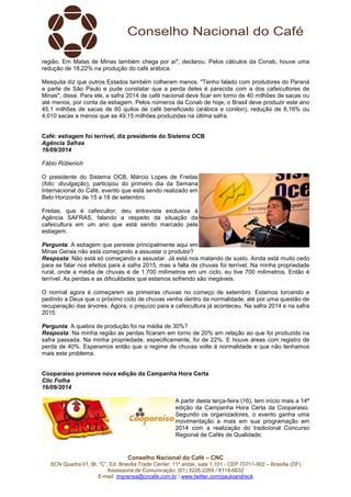 região. Em Matas de Minas também chega por aí", declarou. Pelos cálculos da Conab, houve uma 
redução de 18,22% na produção do café arábica. 
Mesquita diz que outros Estados também colheram menos. "Tenho falado com produtores do Paraná 
e parte de São Paulo e pude constatar que a perda deles é parecida com a dos cafeicultores de 
Minas", disse. Para ele, a safra 2014 de café nacional deve ficar em torno de 40 milhões de sacas ou 
até menos, por conta da estiagem. Pelos números da Conab de hoje, o Brasil deve produzir este ano 
45,1 milhões de sacas de 60 quilos de café beneficiado (arábica e conilon), redução de 8,16% ou 
4.010 sacas a menos que as 49,15 milhões produzidas na última safra. 
Café: estiagem foi terrível, diz presidente do Sistema OCB 
Agência Safras 
16/09/2014 
Fábio Rübenich 
O presidente do Sistema OCB, Márcio Lopes de Freitas 
(foto: divulgação), participou do primeiro dia da Semana 
Internacional do Café, evento que está sendo realizado em 
Belo Horizonte de 15 a 18 de setembro. 
Freitas, que é cafeicultor, deu entrevista exclusiva à 
Agência SAFRAS, falando a respeito da situação da 
cafeicultura em um ano que está sendo marcado pela 
estiagem. 
Pergunta: A estiagem que persiste principalmente aqui em 
Minas Gerais não está começando a assustar o produtor? 
Resposta: Não está só começando a assustar. Já está nos matando de susto. Ainda está muito cedo 
para se falar nos efeitos para a safra 2015, mas a falta de chuvas foi terrível. Na minha propriedade 
rural, onde a média de chuvas é de 1.700 milímetros em um ciclo, eu tive 700 milímetros. Então é 
terrível. As perdas e as dificuldades que estamos sofrendo são inegáveis. 
O normal agora é começarem as primeiras chuvas no começo de setembro. Estamos torcendo e 
pedindo a Deus que o próximo ciclo de chuvas venha dentro da normalidade, até por uma questão de 
recuperação das árvores. Agora, o prejuízo para a cafeicultura já aconteceu. Na safra 2014 e na safra 
2015. 
Pergunta: A quebra de produção foi na média de 30%? 
Resposta: Na minha região as perdas ficaram em torno de 20% em relação ao que foi produzido na 
safra passada. Na minha propriedade, especificamente, foi de 22%. E houve áreas com registro de 
perda de 40%. Esperamos então que o regime de chuvas volte à normalidade e que não tenhamos 
mais este problema. 
Cooparaiso promove nova edição da Campanha Hora Certa 
Clic Folha 
16/09/2014 
A partir desta terça-feira (16), tem início mais a 14ª 
edição da Campanha Hora Certa da Cooparaiso. 
Segundo os organizadores, o evento ganha uma 
movimentação a mais em sua programação em 
2014 com a realização do tradicional Concurso 
Regional de Cafés de Qualidade. 
Conselho Nacional do Café – CNC 
SCN Quadra 01, Bl. “C”, Ed. Brasília Trade Center, 11º andar, sala 1.101 - CEP 70711-902 – Brasília (DF) 
Assessoria de Comunicação: (61) 3226-2269 / 8114-6632 
E-mail: imprensa@cncafe.com.br / www.twitter.com/pauloandreck 
 