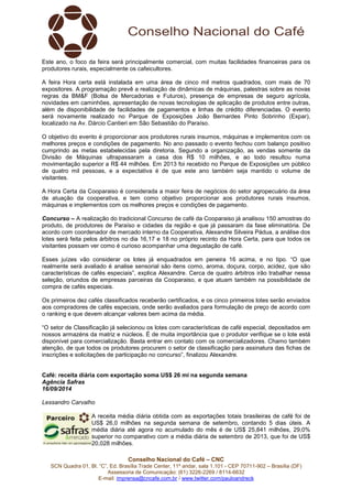 Este ano, o foco da feira será principalmente comercial, com muitas facilidades financeiras para os 
produtores rurais, especialmente os cafeicultores. 
A feira Hora certa está instalada em uma área de cinco mil metros quadrados, com mais de 70 
expositores. A programação prevê a realização de dinâmicas de máquinas, palestras sobre as novas 
regras da BM&F (Bolsa de Mercadorias e Futuros), presença de empresas de seguro agrícola, 
novidades em caminhões, apresentação de novas tecnologias de aplicação de produtos entre outras, 
além de disponibilidade de facilidades de pagamentos e linhas de crédito diferenciadas. O evento 
será novamente realizado no Parque de Exposições João Bernardes Pinto Sobrinho (Expar), 
localizado na Av. Dárcio Cantieri em São Sebastião do Paraíso. 
O objetivo do evento é proporcionar aos produtores rurais insumos, máquinas e implementos com os 
melhores preços e condições de pagamento. No ano passado o evento fechou com balanço positivo 
cumprindo as metas estabelecidas pela diretoria. Segundo a organização, as vendas somente da 
Divisão de Máquinas ultrapassaram a casa dos R$ 10 milhões, e ao todo resultou numa 
movimentação superior a R$ 44 milhões. Em 2013 foi recebido no Parque de Exposições um público 
de quatro mil pessoas, e a expectativa é de que este ano também seja mantido o volume de 
visitantes. 
A Hora Certa da Cooparaiso é considerada a maior feira de negócios do setor agropecuário da área 
de atuação da cooperativa, e tem como objetivo proporcionar aos produtores rurais insumos, 
máquinas e implementos com os melhores preços e condições de pagamento. 
Concurso – A realização do tradicional Concurso de café da Cooparaiso já analisou 150 amostras do 
produto, de produtores de Paraíso e cidades da região e que já passaram da fase eliminatória. De 
acordo com coordenador de mercado interno da Cooperativa, Alexandre Silveira Pádua, a análise dos 
lotes será feita pelos árbitros no dia 16,17 e 18 no próprio recinto da Hora Certa, para que todos os 
visitantes possam ver como é curioso acompanhar uma degustação de café. 
Esses juízes vão considerar os lotes já enquadrados em peneira 16 acima, e no tipo. “O que 
realmente será avaliado é analise sensorial são itens como, aroma, doçura, corpo, acidez, que são 
características de cafés especiais”, explica Alexandre. Cerca de quatro árbitros irão trabalhar nessa 
seleção, oriundos de empresas parceiras da Cooparaiso, e que atuam também na possibilidade de 
compra de cafés especiais. 
Os primeiros dez cafés classificados receberão certificados, e os cinco primeiros lotes serão enviados 
aos compradores de cafés especiais, onde serão avaliados para formulação de preço de acordo com 
o ranking e que devem alcançar valores bem acima da média. 
“O setor de Classificação já selecionou os lotes com características de café especial, depositados em 
nossos armazéns da matriz e núcleos. É de muita importância que o produtor verifique se o lote está 
disponível para comercialização. Basta entrar em contato com os comercializadores. Chamo também 
atenção, de que todos os produtores procurem o setor de classificação para assinatura das fichas de 
inscrições e solicitações de participação no concurso”, finalizou Alexandre. 
Café: receita diária com exportação soma US$ 26 mi na segunda semana 
Agência Safras 
16/09/2014 
Lessandro Carvalho 
A receita média diária obtida com as exportações totais brasileiras de café foi de 
US$ 26,0 milhões na segunda semana de setembro, contando 5 dias úteis. A 
média diária até agora no acumulado do mês é de US$ 25,841 milhões, 29,0% 
superior no comparativo com a média diária de setembro de 2013, que foi de US$ 
20,028 milhões. 
Conselho Nacional do Café – CNC 
SCN Quadra 01, Bl. “C”, Ed. Brasília Trade Center, 11º andar, sala 1.101 - CEP 70711-902 – Brasília (DF) 
Assessoria de Comunicação: (61) 3226-2269 / 8114-6632 
E-mail: imprensa@cncafe.com.br / www.twitter.com/pauloandreck 
 