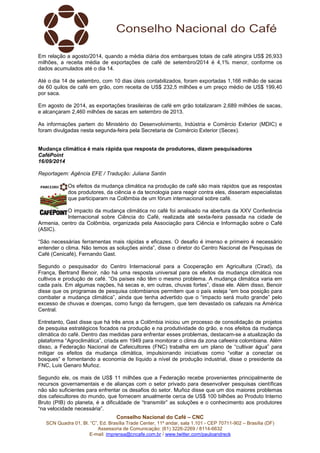 Em relação a agosto/2014, quando a média diária dos embarques totais de café atingira US$ 26,933 
milhões, a receita média de exportações de café de setembro/2014 é 4,1% menor, conforme os 
dados acumulados até o dia 14. 
Até o dia 14 de setembro, com 10 dias úteis contabilizados, foram exportadas 1,166 milhão de sacas 
de 60 quilos de café em grão, com receita de US$ 232,5 milhões e um preço médio de US$ 199,40 
por saca. 
Em agosto de 2014, as exportações brasileiras de café em grão totalizaram 2,689 milhões de sacas, 
e alcançaram 2,460 milhões de sacas em setembro de 2013. 
As informações partem do Ministério do Desenvolvimento, Indústria e Comércio Exterior (MDIC) e 
foram divulgadas nesta segunda-feira pela Secretaria de Comércio Exterior (Secex). 
Mudança climática é mais rápida que resposta de produtores, dizem pesquisadores 
CaféPoint 
16/09/2014 
Reportagem: Agência EFE / Tradução: Juliana Santin 
Os efeitos da mudança climática na produção de café são mais rápidos que as respostas 
dos produtores, da ciência e da tecnologia para reagir contra eles, disseram especialistas 
que participaram na Colômbia de um fórum internacional sobre café. 
O impacto da mudança climática no café foi analisado na abertura da XXV Conferência 
Internacional sobre Ciência do Café, realizada até sexta-feira passada na cidade de 
Armenia, centro da Colômbia, organizada pela Associação para Ciência e Informação sobre o Café 
(ASIC). 
“São necessárias ferramentas mais rápidas e eficazes. O desafio é imenso e primeiro é necessário 
entender o clima. Não temos as soluções ainda”, disse o diretor do Centro Nacional de Pesquisas de 
Café (Cenicafé), Fernando Gast. 
Segundo o pesquisador do Centro Internacional para a Cooperação em Agricultura (Cirad), da 
França, Bertrand Benoir, não há uma resposta universal para os efeitos da mudança climática nos 
cultivos e produção de café. “Os países não têm o mesmo problema. A mudança climática varia em 
cada país. Em algumas nações, há secas e, em outras, chuvas fortes”, disse ele. Além disso, Benoir 
disse que os programas de pesquisa colombianos permitem que o país esteja “em boa posição para 
combater a mudança climática”, ainda que tenha advertido que o “impacto será muito grande” pelo 
excesso de chuvas e doenças, como fungo da ferrugem, que tem devastado os cafezais na América 
Central. 
Entretanto, Gast disse que há três anos a Colômbia iniciou um processo de consolidação de projetos 
de pesquisa estratégicos focados na produção e na produtividade do grão, e nos efeitos da mudança 
climática do café. Dentro das medidas para enfrentar esses problemas, destacam-se a atualização da 
plataforma “Agroclimática”, criada em 1949 para monitorar o clima da zona cafeeira colombiana. Além 
disso, a Federação Nacional de Cafeicultores (FNC) trabalha em um plano de “cultivar água” para 
mitigar os efeitos da mudança climática, impulsionando iniciativas como “voltar a conectar os 
bosques” e fomentando a economia de líquido a nível de produção industrial, disse o presidente da 
FNC, Luis Genaro Muñoz. 
Segundo ele, os mais de US$ 11 milhões que a Federação recebe provenientes principalmente de 
recursos governamentais e de alianças com o setor privado para desenvolver pesquisas científicas 
não são suficientes para enfrentar os desafios do setor. Muñoz disse que um dos maiores problemas 
dos cafeicultores do mundo, que fornecem anualmente cerca de US$ 100 bilhões ao Produto Interno 
Bruto (PIB) do planeta, é a dificuldade de “transmitir” as soluções e o conhecimento aos produtores 
“na velocidade necessária”. 
Conselho Nacional do Café – CNC 
SCN Quadra 01, Bl. “C”, Ed. Brasília Trade Center, 11º andar, sala 1.101 - CEP 70711-902 – Brasília (DF) 
Assessoria de Comunicação: (61) 3226-2269 / 8114-6632 
E-mail: imprensa@cncafe.com.br / www.twitter.com/pauloandreck 
 