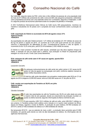 Na Colômbia, segundo dados da FNC, entre dois e três milhões de pessoas de uma população total 
de mais de 47 milhões são produtores de café e cerca de 90% são pequenos produtores, entendidos 
como proprietários de terras com uma extensão menor de 1,5 hectares. Segundo a Federação, o café 
é o segundo produto da economia colombiana atrás do complexo de petróleo e mineração. 
A XXV Conferência Internacional sobre Ciência do Café reuniu 400 pesquisadores, membros da 
indústria e estudantes de 34 países com o propósito de trocar conhecimento sobre a produção do 
grão. 
Café: exportação do Vietnã no acumulado de 2014 até agosto cresce 31% 
Agência Estado 
16/09/2014 
As exportações de café pelo Vietnã somaram 1,27 milhão de toneladas (21,167 milhões de sacas de 
60 kg) de janeiro a agosto de 2014, um aumento de 31,3% ante igual período do ano passado, 
informou o departamento de alfândegas do país. Considerando-se apenas o mês de agosto, o 
incremento foi de 10,3% ante julho, para 97,8 mil toneladas (1,630 milhão de sacas). 
O Vietnã é o maior produtor mundial de café robusta, variedade que não deve registrar choque de 
oferta, a exemplo do que se prevê para o arábica, cuja produção no Brasil foi prejudicada pela 
estiagem no início do ano. Fonte: Dow Jones Newswires. 
EUA: estoques de café verde caem 4.161 sacas em agosto, aponta GCA 
Agência Safras 
16/09/2014 
Lessandro Carvalho 
Os estoques norte-americanos de café verde (em grão) caíram 4.161 sacas de 60 
quilos no mês de agosto na comparação com julho, conforme relatório mensal da 
Green Coffee Association (GCA). 
O total de café verde depositado nos armazéns credenciados pela GCA em 31 de 
agosto de 2014 chegava a 6.038.503 sacas, ante as 6.042.664 sacas em 31 de julho de 2014. 
Café: receita com exportações da Tanzânia cai 39,4% em julho 
Agência Safras 
16/09/2014 
Cândida Schaedler 
O valor das exportações de café da Tanzânia caiu 39,4% em julho deste ano ante 
o mesmo mês do ano passado, devido ao crescimento da produção mundial e à 
queda na oferta nacional, segundo informações do Banco Central do país. 
O país exportou US$ 133,3 milhões de café em julho, ante US$ 204,7 milhões no 
ano anterior. A Tanzânia produz tanto arábica como robusta e é o quarto maior produtor da África, 
depois de Etiópia, Uganda e Costa do Marfim. A produção do país totalizou 48.768 toneladas em 
2013/14, sendo 27.462 toneladas de arábica e 21.306 toneladas de robusta. 
Na temporada 2014/15 - que se estende de maio a abril - a produção deve aumentar para 61.800 
toneladas, em grande parte devido ao ciclo de alta bienalidade do arábica. As informações são de 
agências internacionais. 
Conselho Nacional do Café – CNC 
SCN Quadra 01, Bl. “C”, Ed. Brasília Trade Center, 11º andar, sala 1.101 - CEP 70711-902 – Brasília (DF) 
Assessoria de Comunicação: (61) 3226-2269 / 8114-6632 
E-mail: imprensa@cncafe.com.br / www.twitter.com/pauloandreck 

