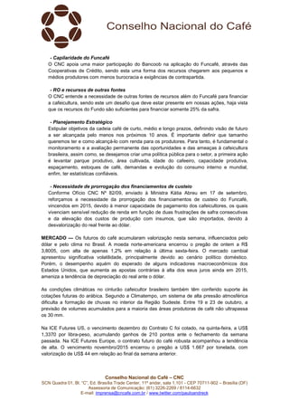 Conselho Nacional do Café – CNC
SCN Quadra 01, Bl. “C”, Ed. Brasília Trade Center, 11º andar, sala 1.101 - CEP 70711-902 – Brasília (DF)
Assessoria de Comunicação: (61) 3226-2269 / 8114-6632
E-mail: imprensa@cncafe.com.br / www.twitter.com/pauloandreck
- Capilaridade do Funcafé
O CNC apoia uma maior participação do Bancoob na aplicação do Funcafé, através das
Cooperativas de Crédito, sendo esta uma forma dos recursos chegarem aos pequenos e
médios produtores com menos burocracia e exigências de contrapartida.
- RO e recursos de outras fontes
O CNC entende a necessidade de outras fontes de recursos além do Funcafé para financiar
a cafeicultura, sendo este um desafio que deve estar presente em nossas ações, haja vista
que os recursos do Fundo são suficientes para financiar somente 25% da safra.
- Planejamento Estratégico
Estipular objetivos da cadeia café de curto, médio e longo prazos, definindo visão de futuro
a ser alcançada pelo menos nos próximos 10 anos. É importante definir que tamanho
queremos ter e como alcançá-lo com renda para os produtores. Para tanto, é fundamental o
monitoramento e a avaliação permanente das oportunidades e das ameaças à cafeicultura
brasileira, assim como, se desejamos criar uma política pública para o setor, a primeira ação
é levantar parque produtivo, área cultivada, idade do cafeeiro, capacidade produtiva,
espaçamento, estoques de café, demandas e evolução do consumo interno e mundial,
enfim, ter estatísticas confiáveis.
- Necessidade de prorrogação dos financiamentos de custeio
Conforme Ofício CNC Nº 82/09, enviado à Ministra Kátia Abreu em 17 de setembro,
reforçamos a necessidade da prorrogação dos financiamentos de custeio do Funcafé,
vincendos em 2015, devido à menor capacidade de pagamento dos cafeicultores, os quais
vivenciam sensível redução de renda em função de duas frustrações de safra consecutivas
e da elevação dos custos de produção com insumos, que são importados, devido à
desvalorização do real frente ao dólar.
MERCADO — Os futuros do café acumularam valorização nesta semana, influenciados pelo
dólar e pelo clima no Brasil. A moeda norte-americana encerrou o pregão de ontem a R$
3,8005, com alta de apenas 1,2% em relação à última sexta-feira. O mercado cambial
apresentou significativa volatilidade, principalmente devido ao cenário político doméstico.
Porém, o desempenho aquém do esperado de alguns indicadores macroeconômicos dos
Estados Unidos, que aumenta as apostas contrárias à alta dos seus juros ainda em 2015,
ameniza a tendência de depreciação do real ante o dólar.
As condições climáticas no cinturão cafeicultor brasileiro também têm conferido suporte às
cotações futuras do arábica. Segundo a Climatempo, um sistema de alta pressão atmosférica
dificulta a formação de chuvas no interior da Região Sudeste. Entre 19 e 23 de outubro, a
previsão de volumes acumulados para a maioria das áreas produtoras de café não ultrapassa
os 30 mm.
Na ICE Futures US, o vencimento dezembro do Contrato C foi cotado, na quinta-feira, a US$
1,3370 por libra-peso, acumulando ganhos de 210 pontos ante o fechamento da semana
passada. Na ICE Futures Europe, o contrato futuro do café robusta acompanhou a tendência
de alta. O vencimento novembro/2015 encerrou o pregão a US$ 1.667 por tonelada, com
valorização de US$ 44 em relação ao final da semana anterior.
 