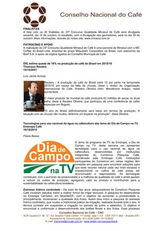 Conselho Nacional do Café – CNC
SCN Quadra 01, Bl. “C”, Ed. Brasília Trade Center, 11º andar, sala 1.101 - CEP 70711-902 – Brasília (DF)
Assessoria de Comunicação: (61) 3226-2269 / 8114-6632
E-mail: imprensa@cncafe.com.br / www.twitter.com/pauloandreck
FINALISTAS
A lista com os 30 finalistas do 23º Concurso Qualidade Minasul de Café será divulgada
amanhã, dia 16 de outubro. O resultado, com a divulgação dos ganhadores, será no dia 29 de
outubro. Mais informações, através do nosso site: www.minasul.com.br
PATROCÍNIO E APOIO
A realização do 23º Concurso Qualidade Minasul de Café é uma parceria da Minasul com a MC
Coffee do Brasil Ltda, empresa do grupo Mitsubishi Corporation do Brasil, com patrocínio da
Basf S.A. e apoio de órgãos ligados ao Conselho Municipal de Café.
OIC estima queda de 10% na produção de café do Brasil em 2015/16
Thomson Reuters
15/10/2051
Luis Jaime Acosta
Reuters - A produção de café do Brasil cairá 10 por cento na temporada
2015/16 por causa da falta de chuvas, disse o diretor da Organização
Internacional do Café, Robério Oliveira (foto: Wenderson Araújo), nesta
quinta-feira.
O maior produtor de mundial de café produzirá 42 milhões de sacas na atual
safra, disse à Reuters Oliveira, que participou de uma conferência de cafés
especiais em Bogotá.
"O ano do Brasil definitivamente será baixo em termos de produção. A
situação com as chuvas não mudou, teremos um impacto na produção", disse Oliveira.
Tecnologias para uso racional da água na cafeicultura são tema do Dia de Campo na TV
Embrapa Café
16/10/2015
Flávia Bessa
O tema do programa de TV da Embrapa, o Dia de
Campo na TV, desta semana vai apresentar
tecnologias para o uso racional da água na
cafeicultura, desenvolvidas por instituições
integrantes do Consórcio Pesquisa Café,
coordenado pela Embrapa Café. Instituições
participantes do Consórcio em várias regiões têm
investido em pesquisa para encontrar soluções para
que esse recurso natural cada vez mais escasso e
imprescindível no cultivo do café possa ser
economizado e reaproveitado. As tecnologias
contribuem com o aumento da produtividade e a melhoria da qualidade do café e ainda ajudam
a reduzir os custos de produção, agregando valor ao produto e contribuindo para a
sustentabilidade da cafeicultura brasileira.
Estresse hídrico controlado - Há mais de dez anos, pesquisadores do Consórcio Pesquisa
Café iniciaram estudos sobre a melhor forma de irrigar lavouras. A pesquisa foi desenvolvida
na Embrapa Cerrados, em Brasília/DF, com o objetivo de aumentar a produtividade e,
principalmente, incrementar a qualidade dos frutos. Assim teve início a pesquisa do estresse
hídrico controlado, que mudou a tradicional prática da irrigação, realizada durante todo o ano. A
técnica consiste em suspender a irrigação no período de junho e setembro. O objetivo é
sincronizar e uniformizar o desenvolvimento dos botões florais e dos frutos. Esse processo
 